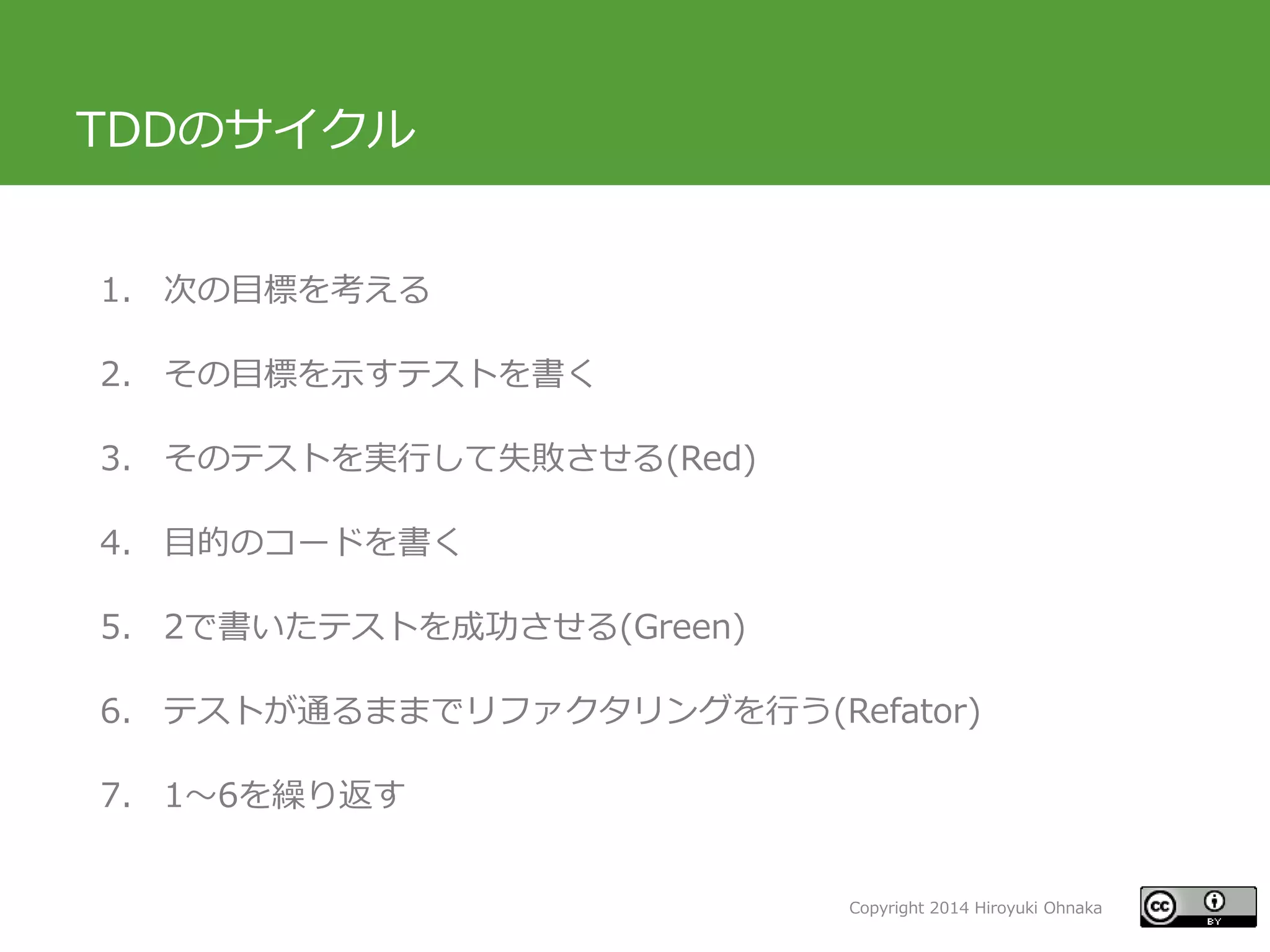 Copyright 2014 Hiroyuki Ohnaka
TDDのサイクル
1. 次の目標を考える
2. その目標を示すテストを書く
3. そのテストを実行して失敗させる(Red)
4. 目的のコードを書く
5. 2で書いたテストを成功させる(Green)
6. テストが通るままでリファクタリングを行う(Refator)
7. 1～6を繰り返す
 