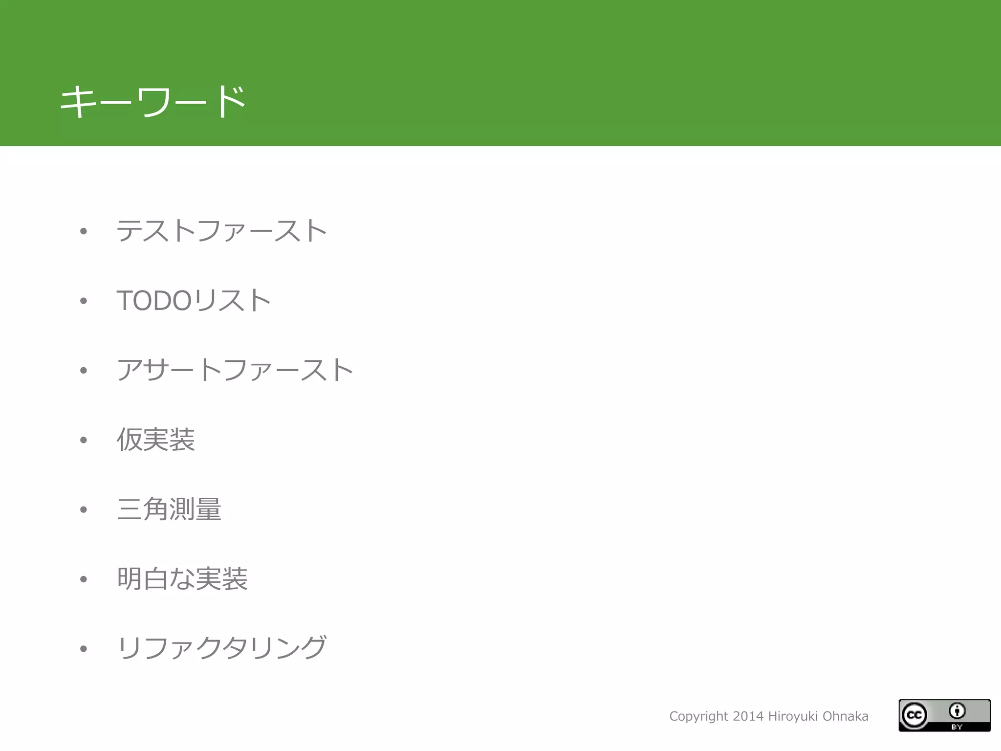 Copyright 2014 Hiroyuki Ohnaka
キーワード
• テストファースト
• TODOリスト
• アサートファースト
• 仮実装
• 三角測量
• 明白な実装
• リファクタリング
 