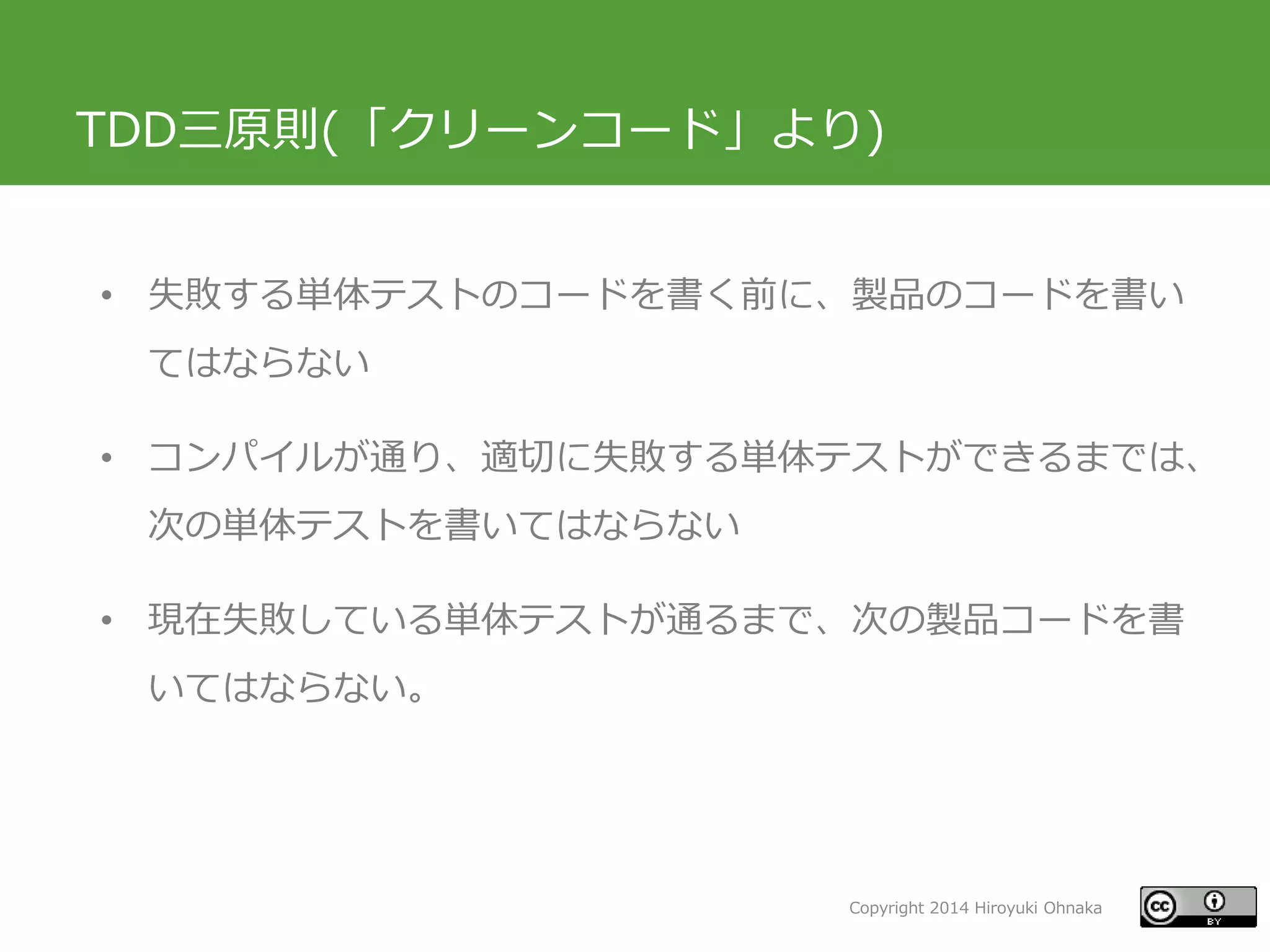 Copyright 2014 Hiroyuki Ohnaka
TDD三原則(「クリーンコード」より)
• 失敗する単体テストのコードを書く前に、製品のコードを書い
てはならない
• コンパイルが通り、適切に失敗する単体テストができるまでは、
次の単体テストを書いてはならない
• 現在失敗している単体テストが通るまで、次の製品コードを書
いてはならない。
 