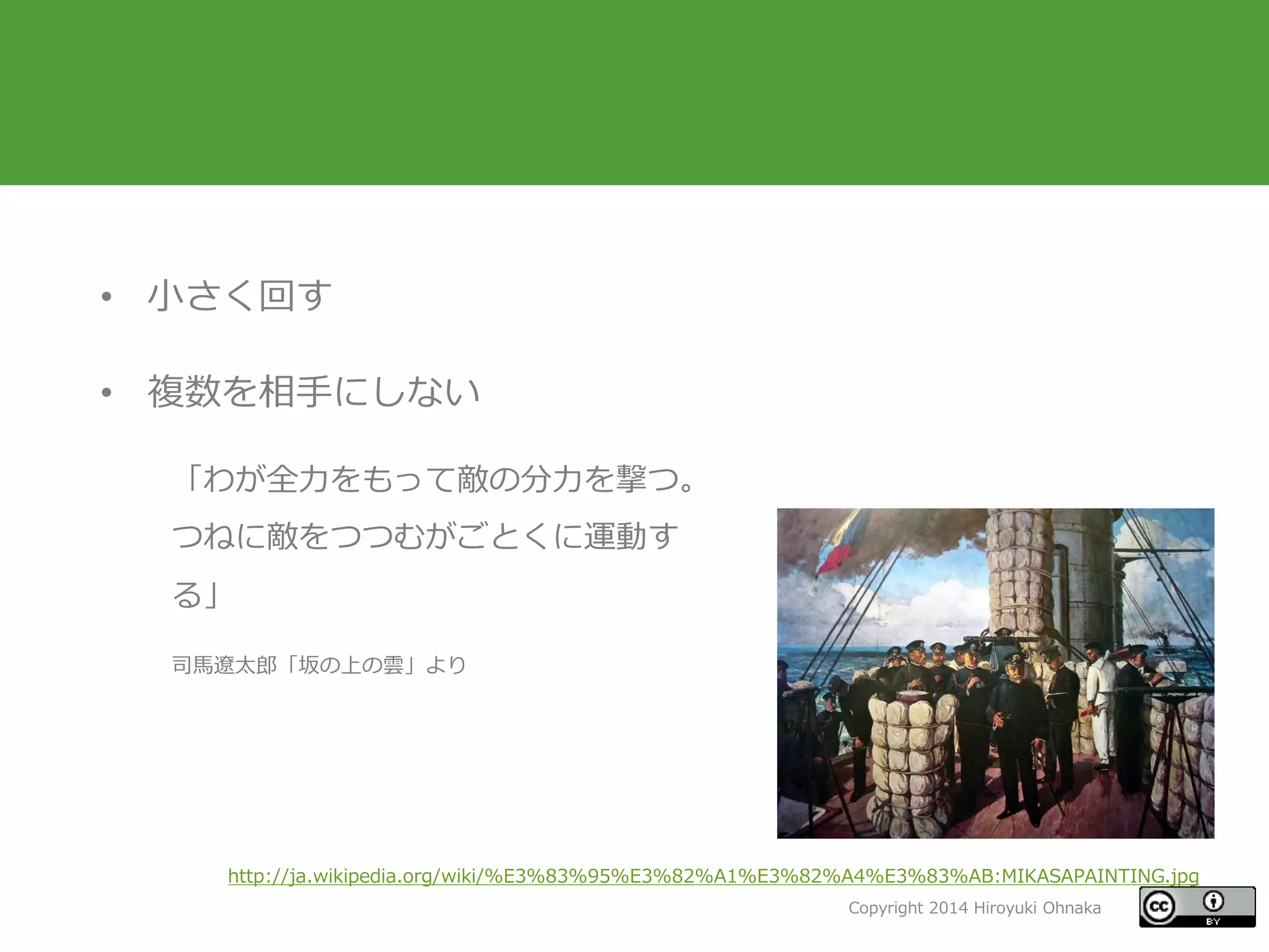 Copyright 2014 Hiroyuki Ohnaka
• 小さく回す
• 複数を相手にしない
「わが全力をもって敵の分力を撃つ。
つねに敵をつつむがごとくに運動す
る」
司馬遼太郎「坂の上の雲」より
http://ja.wikipedia.org/wiki/%E3%83%95%E3%82%A1%E3%82%A4%E3%83%AB:MIKASAPAINTING.jpg
 