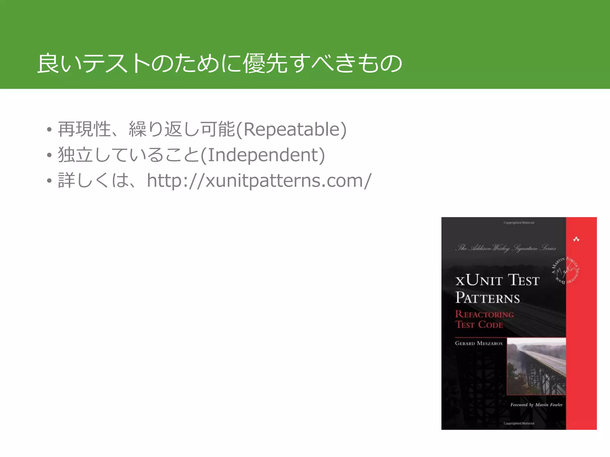 良いテストのために優先すべきもの
• 再現性、繰り返し可能(Repeatable)
• 独立していること(Independent)
• 詳しくは、http://xunitpatterns.com/
 
