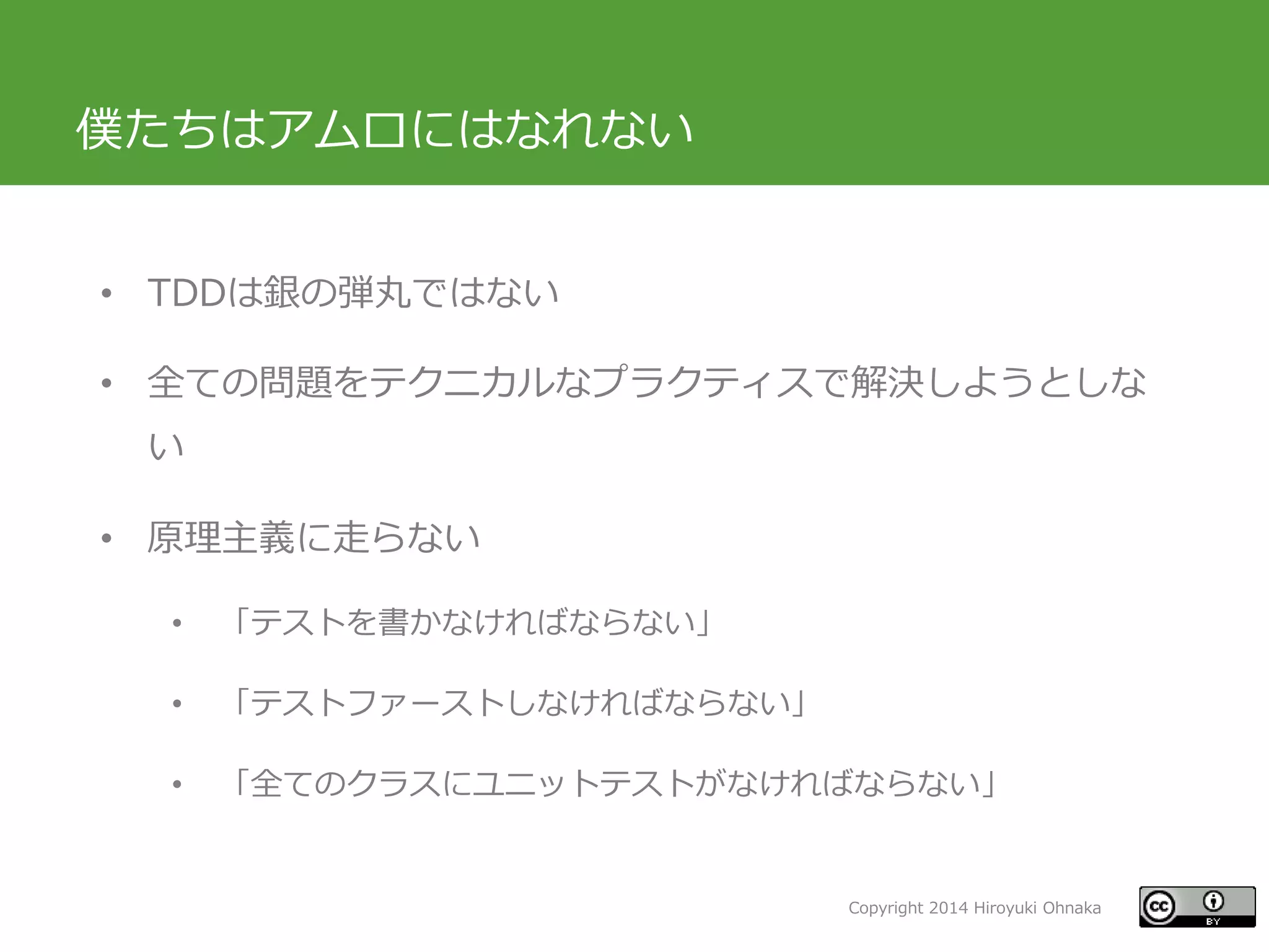 Copyright 2014 Hiroyuki Ohnaka
僕たちはアムロにはなれない
• TDDは銀の弾丸ではない
• 全ての問題をテクニカルなプラクティスで解決しようとしな
い
• 原理主義に走らない
• 「テストを書かなければならない」
• 「テストファーストしなければならない」
• 「全てのクラスにユニットテストがなければならない」
 