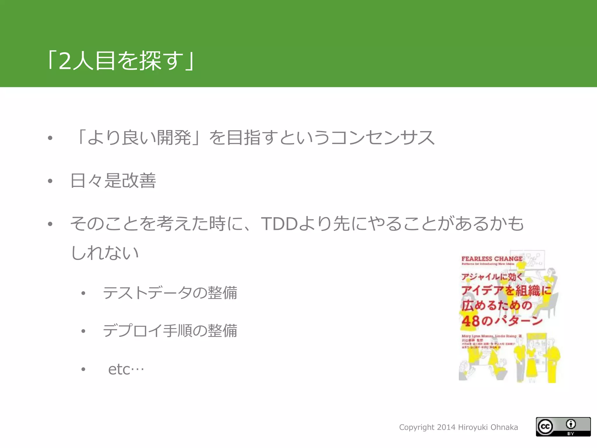 Copyright 2014 Hiroyuki Ohnaka
「2人目を探す」
• 「より良い開発」を目指すというコンセンサス
• 日々是改善
• そのことを考えた時に、TDDより先にやることがあるかも
しれない
• テストデータの整備
• デプロイ手順の整備
• etc…
 
