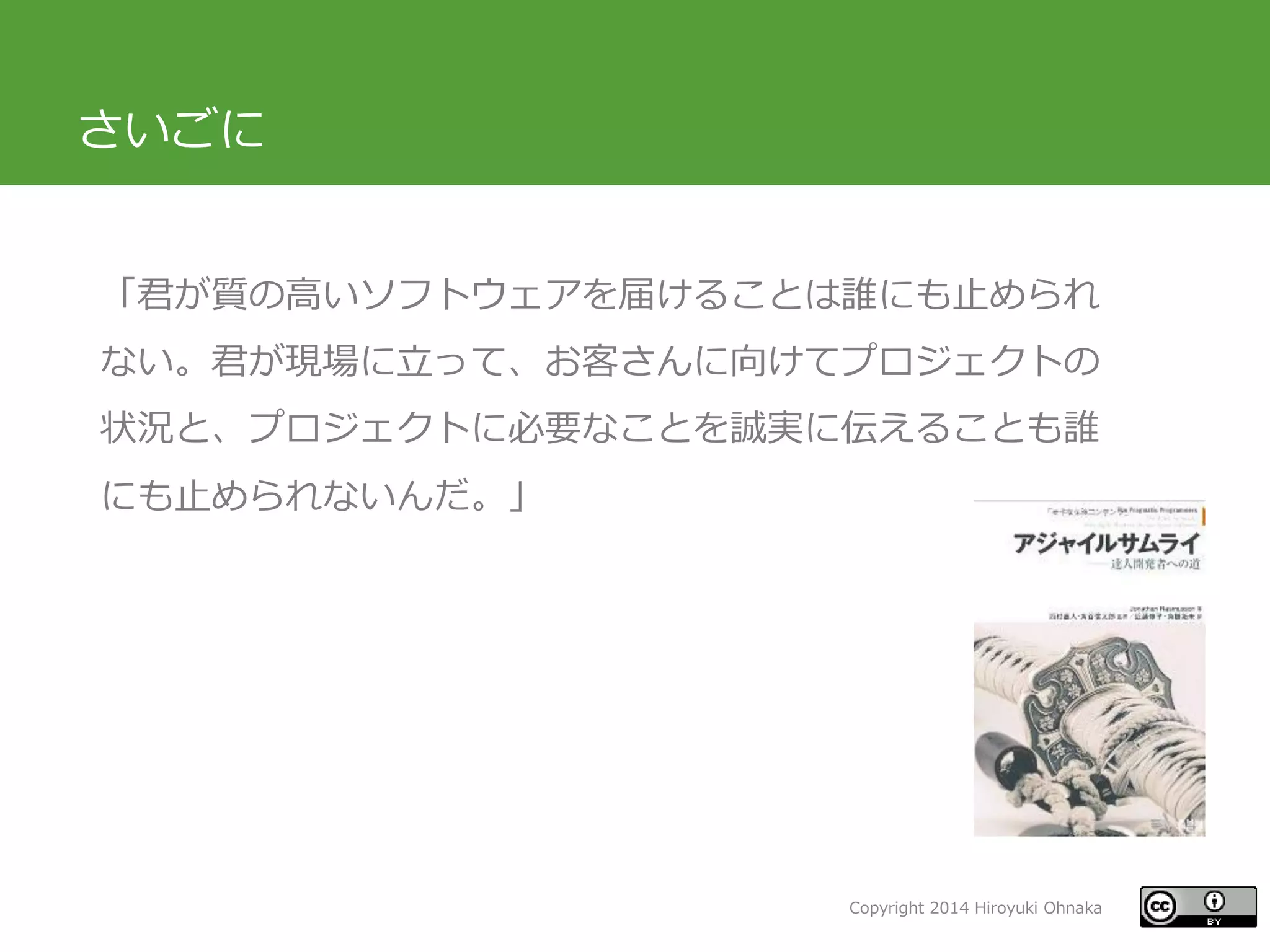Copyright 2014 Hiroyuki Ohnaka
さいごに
「君が質の高いソフトウェアを届けることは誰にも止められ
ない。君が現場に立って、お客さんに向けてプロジェクトの
状況と、プロジェクトに必要なことを誠実に伝えることも誰
にも止められないんだ。」
 