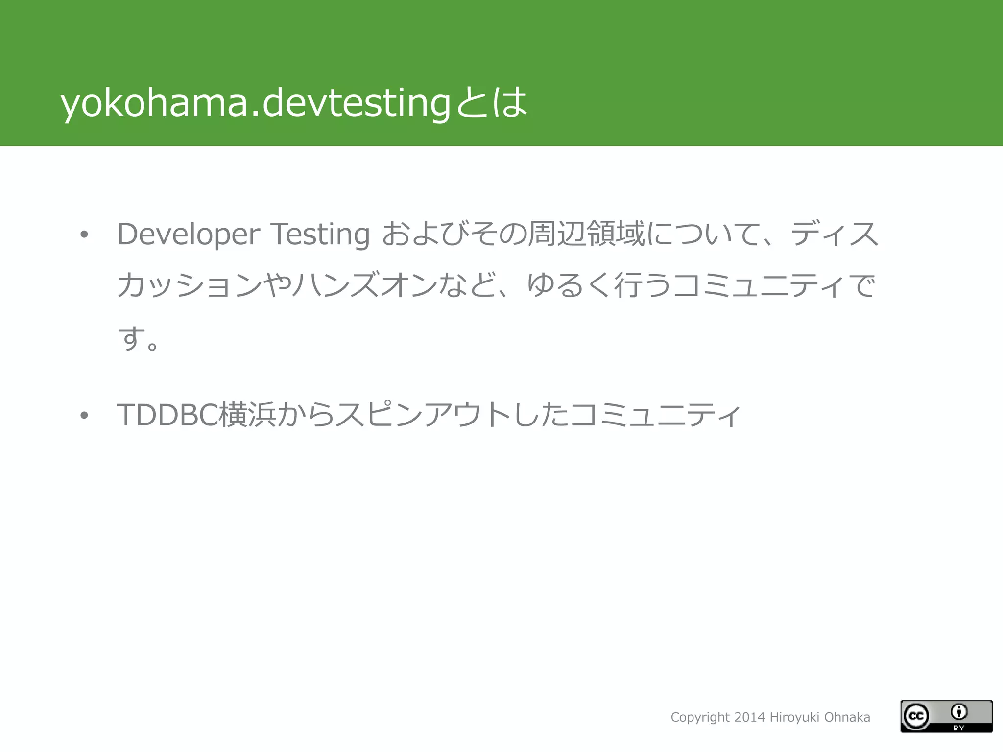 Copyright 2014 Hiroyuki Ohnaka
yokohama.devtestingとは
• Developer Testing およびその周辺領域について、ディス
カッションやハンズオンなど、ゆるく行うコミュニティで
す。
• TDDBC横浜からスピンアウトしたコミュニティ
 