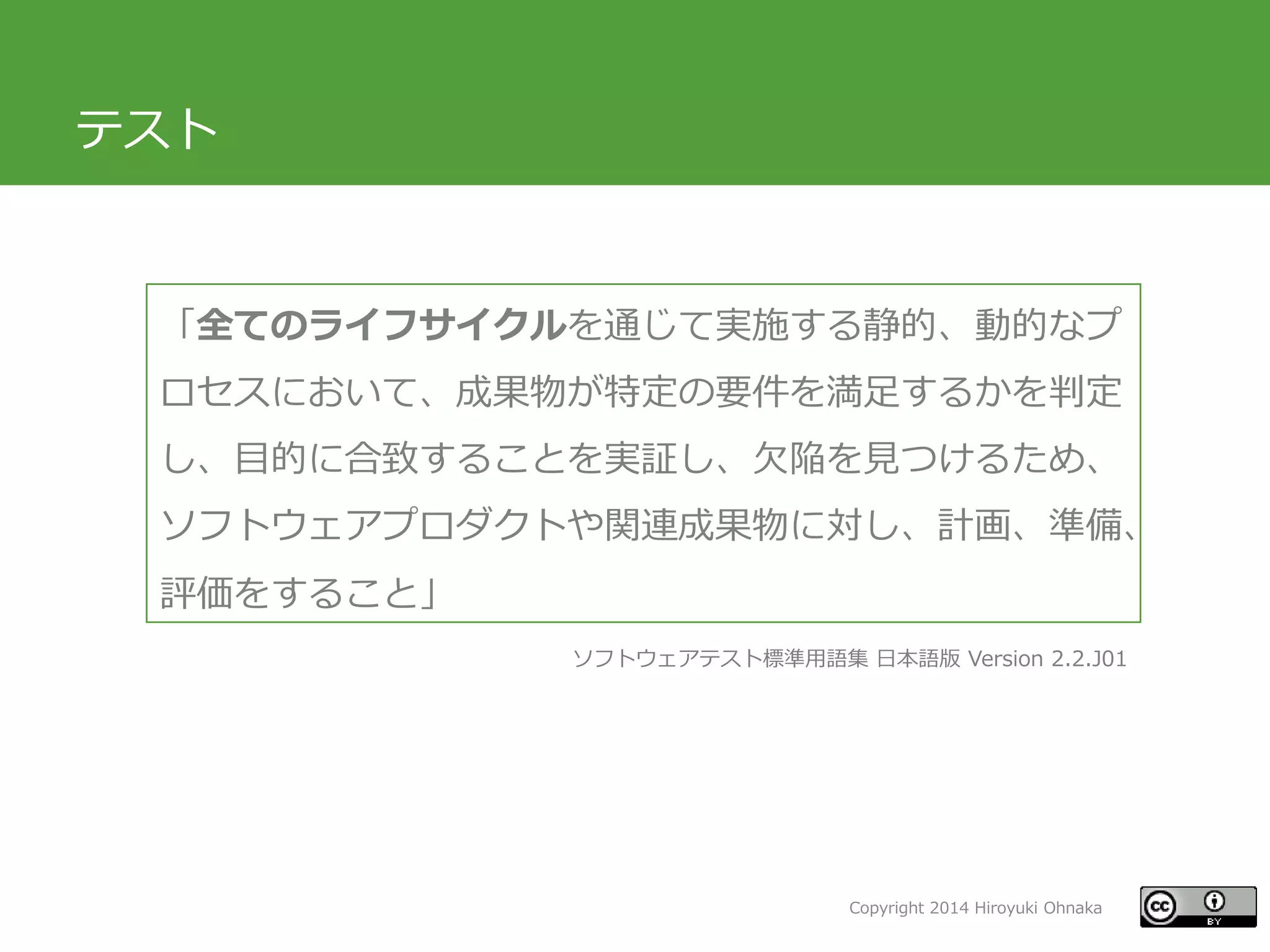 Copyright 2014 Hiroyuki Ohnaka
テスト
「全てのライフサイクルを通じて実施する静的、動的なプ
ロセスにおいて、成果物が特定の要件を満足するかを判定
し、目的に合致することを実証し、欠陥を見つけるため、
ソフトウェアプロダクトや関連成果物に対し、計画、準備、
評価をすること」
ソフトウェアテスト標準用語集 日本語版 Version 2.2.J01
 
