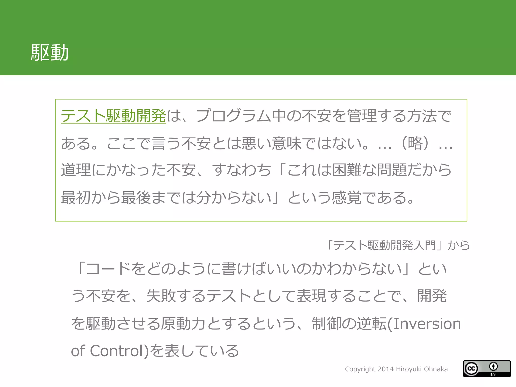 Copyright 2014 Hiroyuki Ohnaka
駆動
テスト駆動開発は、プログラム中の不安を管理する方法で
ある。ここで言う不安とは悪い意味ではない。...（略）...
道理にかなった不安、すなわち「これは困難な問題だから
最初から最後までは分からない」という感覚である。
「コードをどのように書けばいいのかわからない」とい
う不安を、失敗するテストとして表現することで、開発
を駆動させる原動力とするという、制御の逆転(Inversion
of Control)を表している
「テスト駆動開発入門」から
 