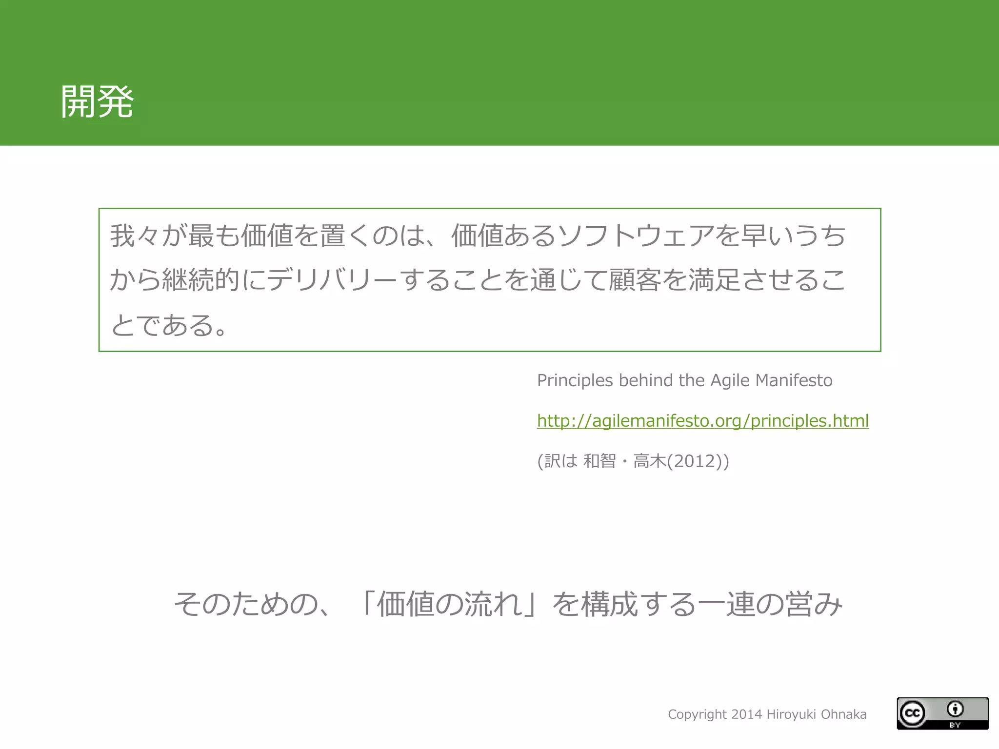 Copyright 2014 Hiroyuki Ohnaka
開発
我々が最も価値を置くのは、価値あるソフトウェアを早いうち
から継続的にデリバリーすることを通じて顧客を満足させるこ
とである。
そのための、「価値の流れ」を構成する一連の営み
Principles behind the Agile Manifesto
http://agilemanifesto.org/principles.html
(訳は 和智・高木(2012))
 