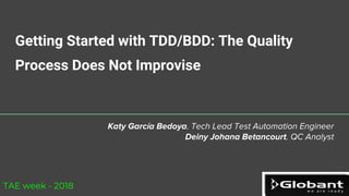 Getting Started with TDD/BDD: The Quality
Process Does Not Improvise
Katy García Bedoya. Tech Lead Test Automation Engineer
Deiny Johana Betancourt. QC Analyst
TAE week - 2018
 