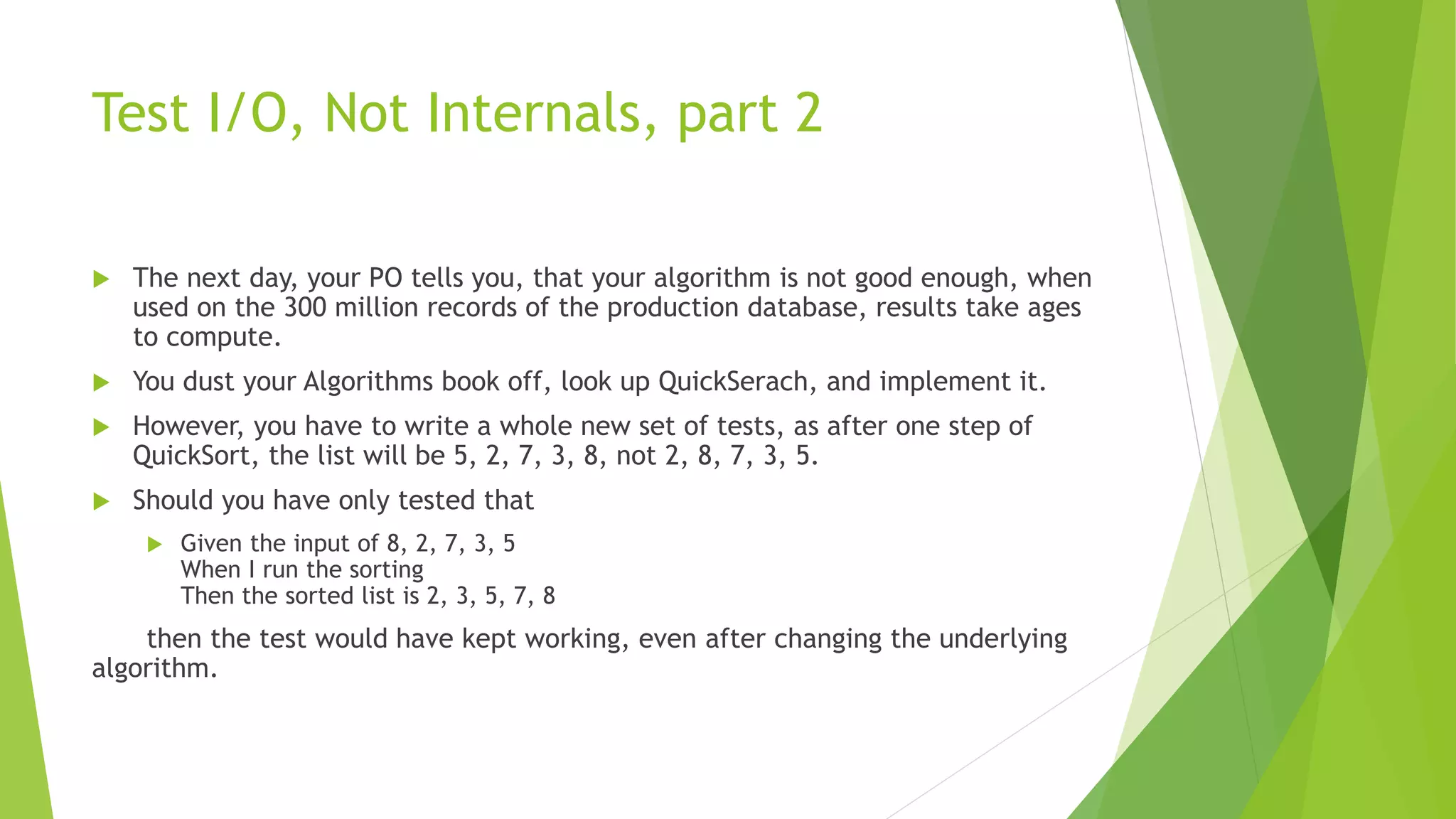 Test I/O, Not Internals, part 2
 The next day, your PO tells you, that your algorithm is not good enough, when
used on the 300 million records of the production database, results take ages
to compute.
 You dust your Algorithms book off, look up QuickSerach, and implement it.
 However, you have to write a whole new set of tests, as after one step of
QuickSort, the list will be 5, 2, 7, 3, 8, not 2, 8, 7, 3, 5.
 Should you have only tested that
 Given the input of 8, 2, 7, 3, 5
When I run the sorting
Then the sorted list is 2, 3, 5, 7, 8
then the test would have kept working, even after changing the underlying
algorithm.
 