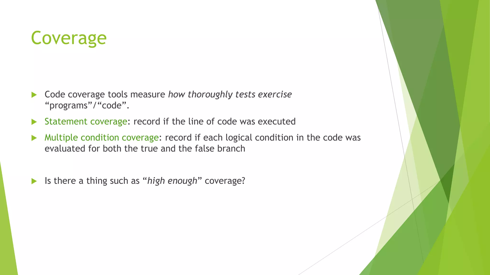 Coverage
 Code coverage tools measure how thoroughly tests exercise
“programs”/“code”.
 Statement coverage: record if the line of code was executed
 Multiple condition coverage: record if each logical condition in the code was
evaluated for both the true and the false branch
 Is there a thing such as “high enough” coverage?
 
