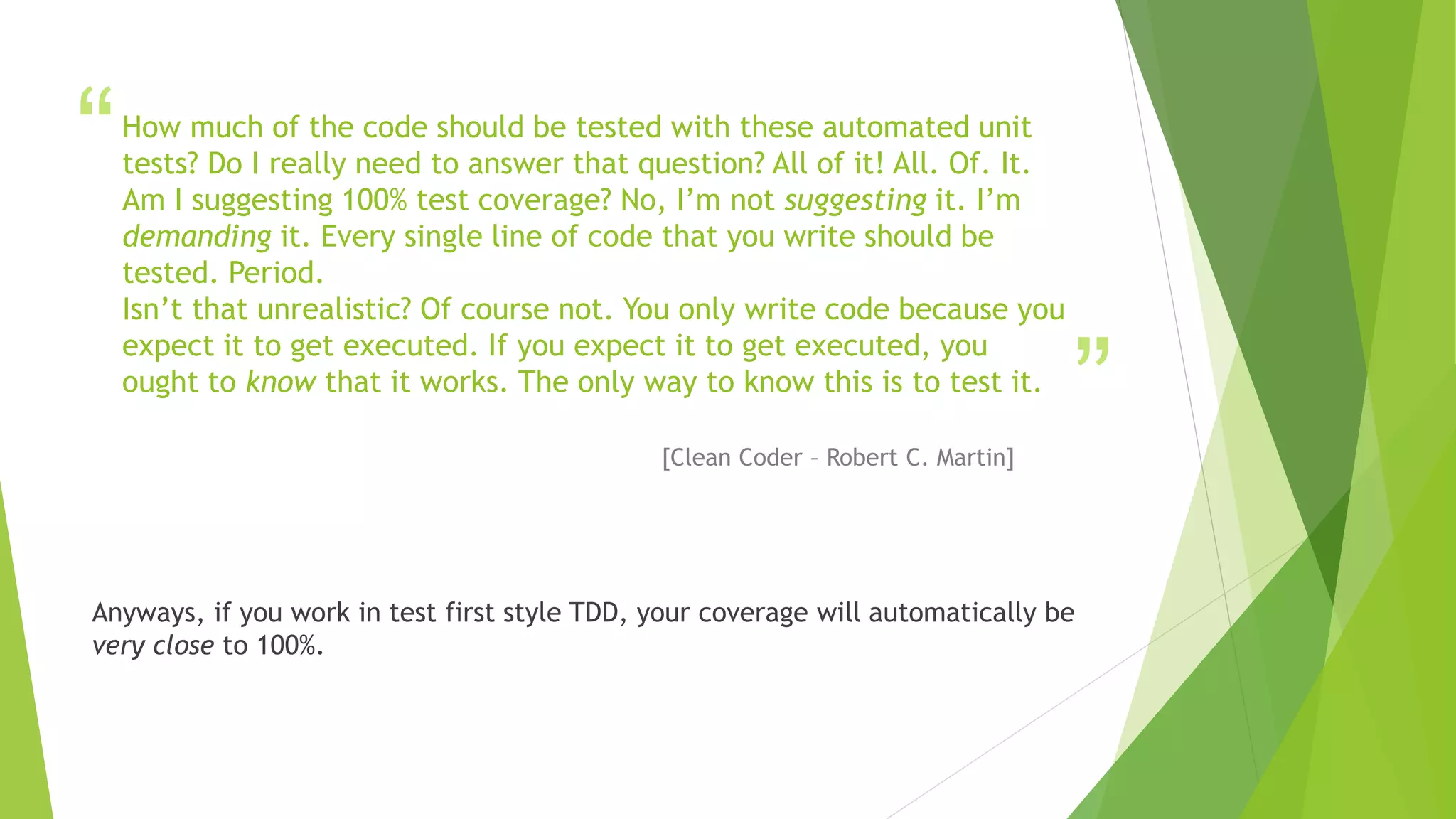 “
”
How much of the code should be tested with these automated unit
tests? Do I really need to answer that question? All of it! All. Of. It.
Am I suggesting 100% test coverage? No, I’m not suggesting it. I’m
demanding it. Every single line of code that you write should be
tested. Period.
Isn’t that unrealistic? Of course not. You only write code because you
expect it to get executed. If you expect it to get executed, you
ought to know that it works. The only way to know this is to test it.
[Clean Coder – Robert C. Martin]
Anyways, if you work in test first style TDD, your coverage will automatically be
very close to 100%.
 