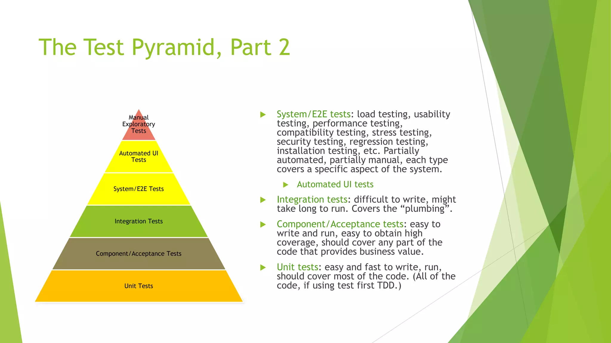 The Test Pyramid, Part 2
 System/E2E tests: load testing, usability
testing, performance testing,
compatibility testing, stress testing,
security testing, regression testing,
installation testing, etc. Partially
automated, partially manual, each type
covers a specific aspect of the system.
 Automated UI tests
 Integration tests: difficult to write, might
take long to run. Covers the “plumbing”.
 Component/Acceptance tests: easy to
write and run, easy to obtain high
coverage, should cover any part of the
code that provides business value.
 Unit tests: easy and fast to write, run,
should cover most of the code. (All of the
code, if using test first TDD.)
Manual
Exploratory
Tests
Automated UI
Tests
System/E2E Tests
Integration Tests
Component/Acceptance Tests
Unit Tests
 