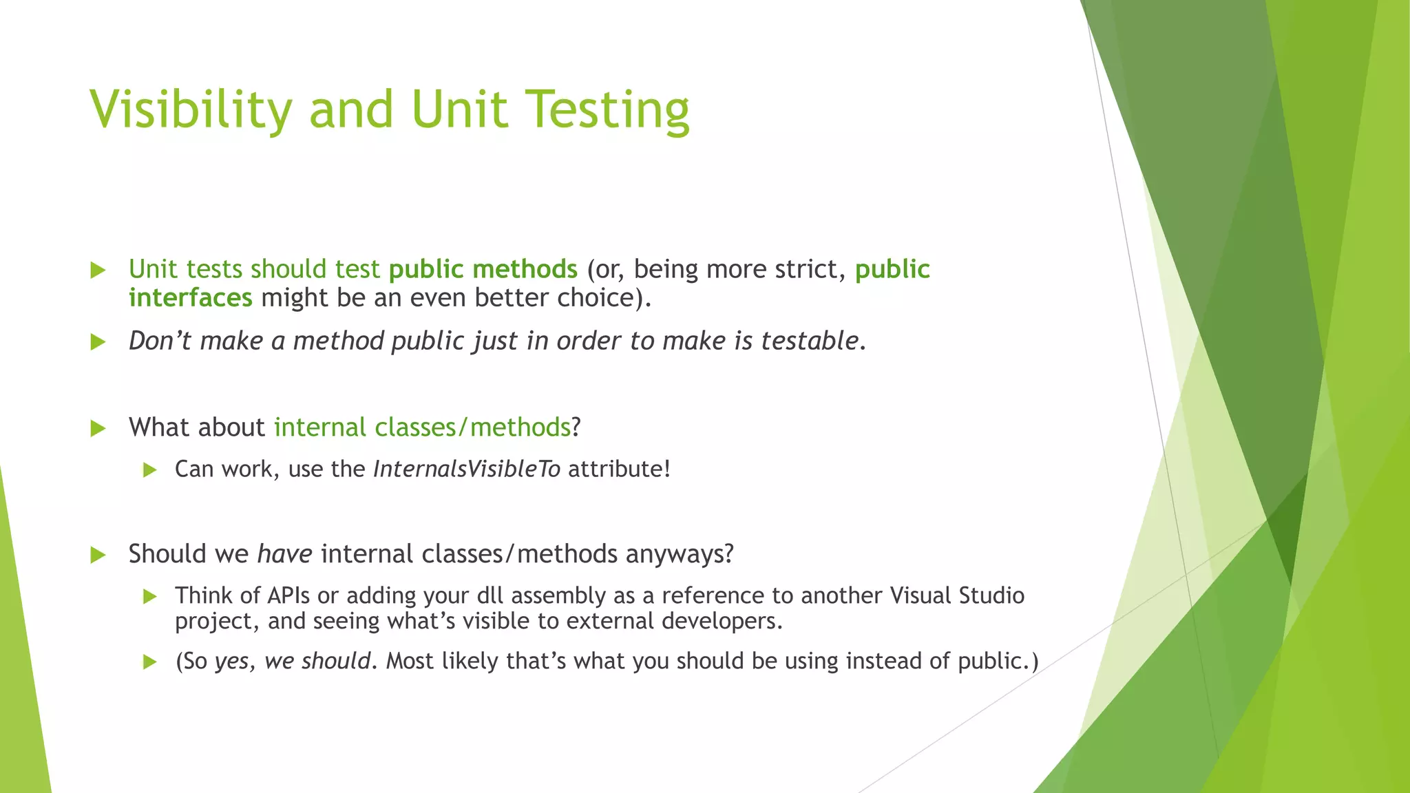 Visibility and Unit Testing
 Unit tests should test public methods (or, being more strict, public
interfaces might be an even better choice).
 Don’t make a method public just in order to make is testable.
 What about internal classes/methods?
 Can work, use the InternalsVisibleTo attribute!
 Should we have internal classes/methods anyways?
 Think of APIs or adding your dll assembly as a reference to another Visual Studio
project, and seeing what’s visible to external developers.
 (So yes, we should. Most likely that’s what you should be using instead of public.)
 