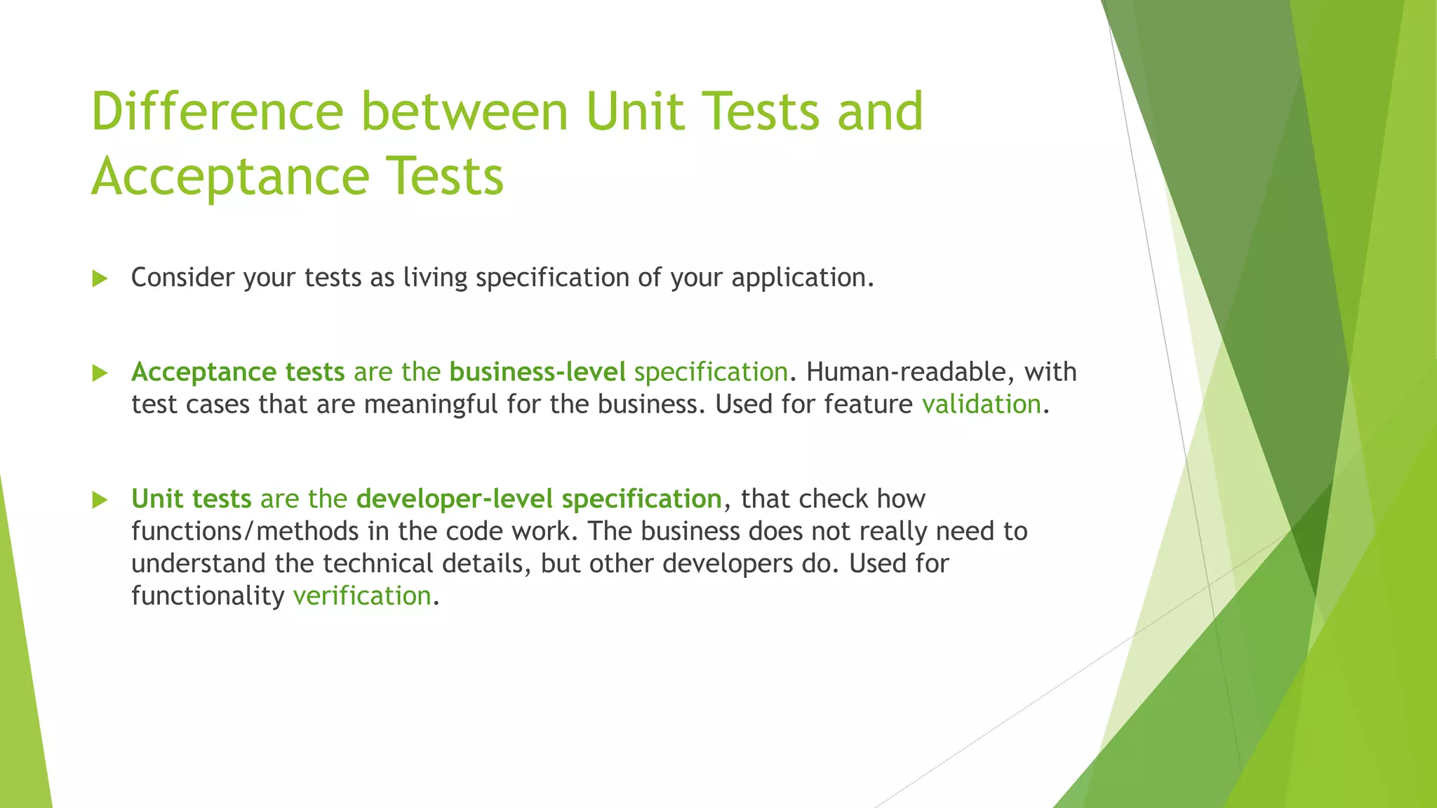 Difference between Unit Tests and
Acceptance Tests
 Consider your tests as living specification of your application.
 Acceptance tests are the business-level specification. Human-readable, with
test cases that are meaningful for the business. Used for feature validation.
 Unit tests are the developer-level specification, that check how
functions/methods in the code work. The business does not really need to
understand the technical details, but other developers do. Used for
functionality verification.
 