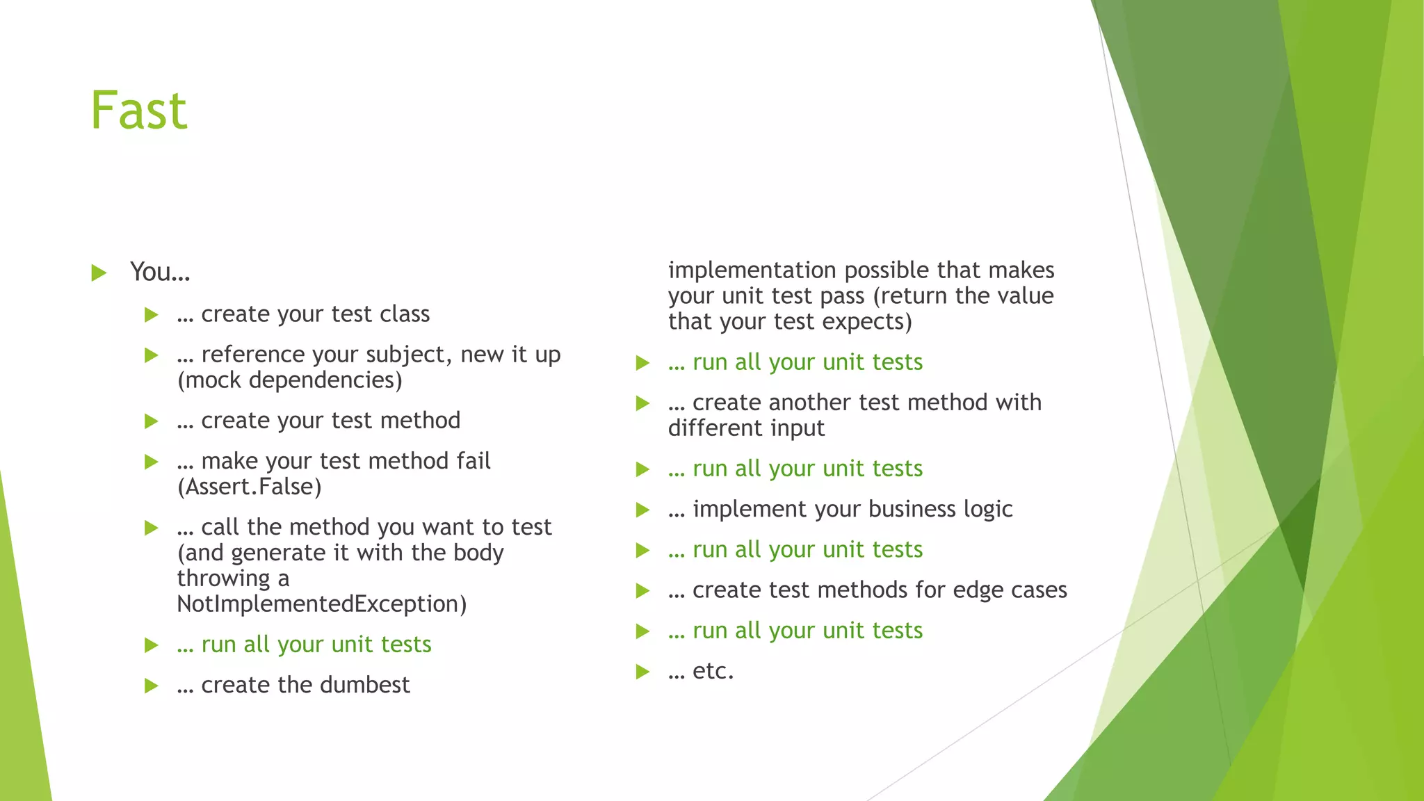 Fast
 You…
 … create your test class
 … reference your subject, new it up
(mock dependencies)
 … create your test method
 … make your test method fail
(Assert.False)
 … call the method you want to test
(and generate it with the body
throwing a
NotImplementedException)
 … run all your unit tests
 … create the dumbest
implementation possible that makes
your unit test pass (return the value
that your test expects)
 … run all your unit tests
 … create another test method with
different input
 … run all your unit tests
 … implement your business logic
 … run all your unit tests
 … create test methods for edge cases
 … run all your unit tests
 … etc.
 