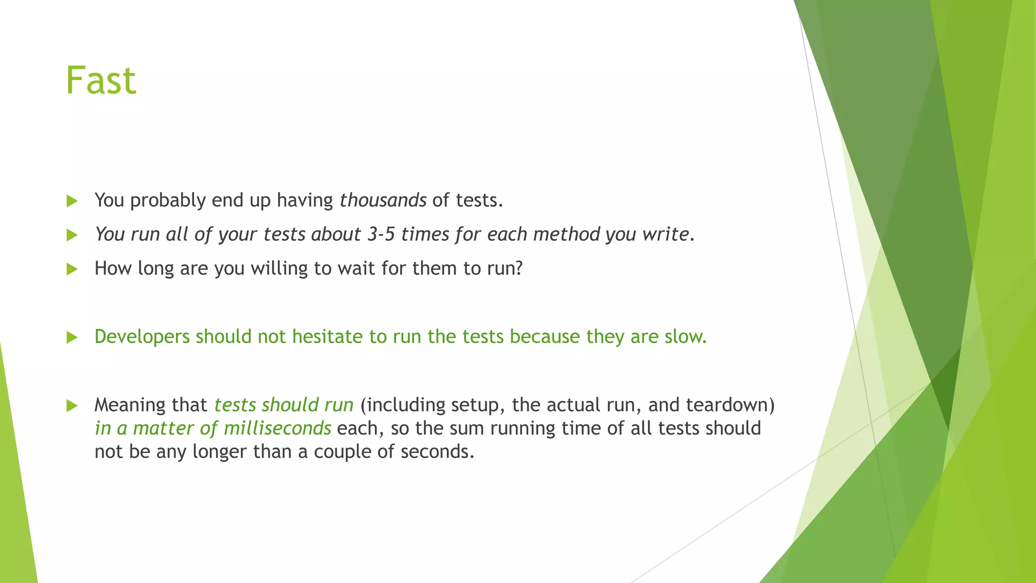 Fast
 You probably end up having thousands of tests.
 You run all of your tests about 3-5 times for each method you write.
 How long are you willing to wait for them to run?
 Developers should not hesitate to run the tests because they are slow.
 Meaning that tests should run (including setup, the actual run, and teardown)
in a matter of milliseconds each, so the sum running time of all tests should
not be any longer than a couple of seconds.
 