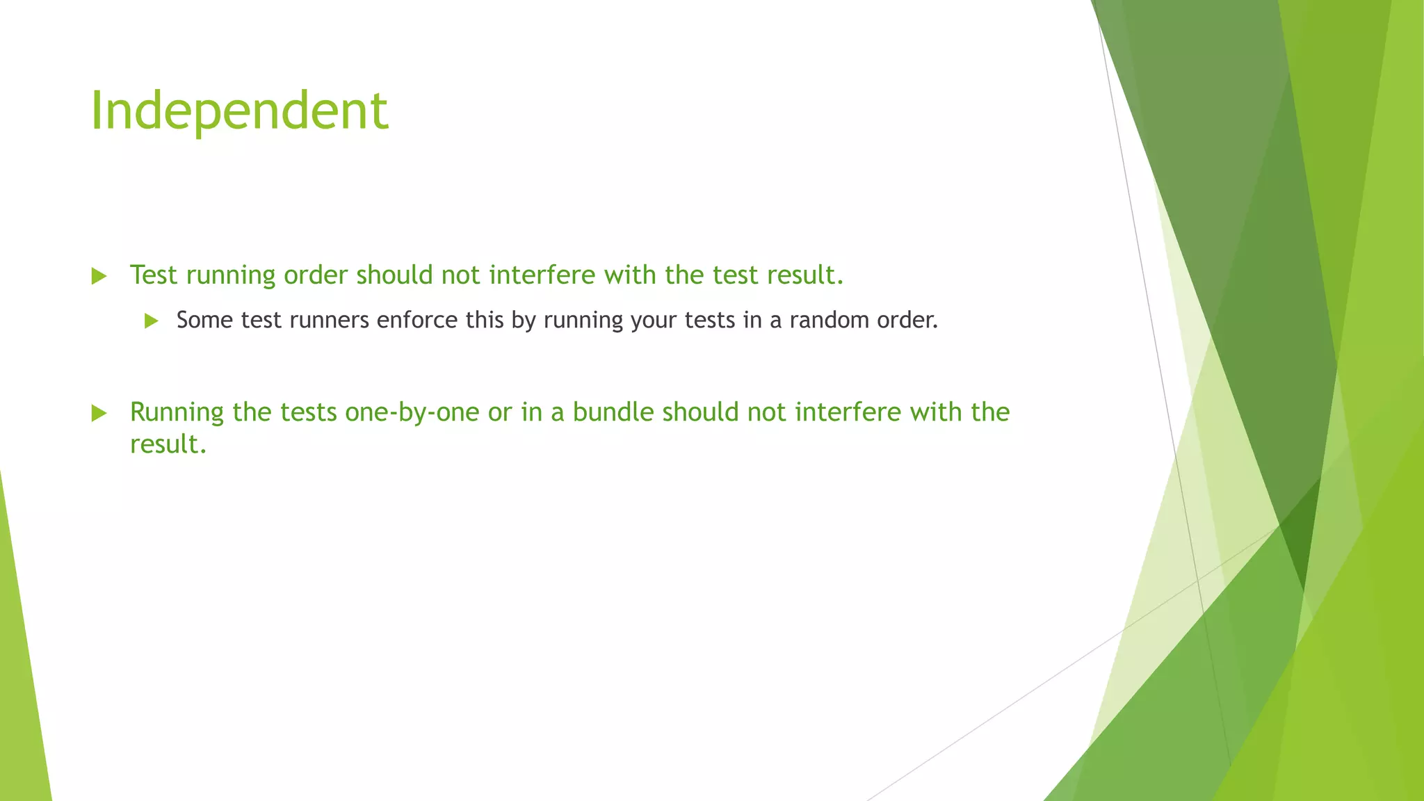 Independent
 Test running order should not interfere with the test result.
 Some test runners enforce this by running your tests in a random order.
 Running the tests one-by-one or in a bundle should not interfere with the
result.
 