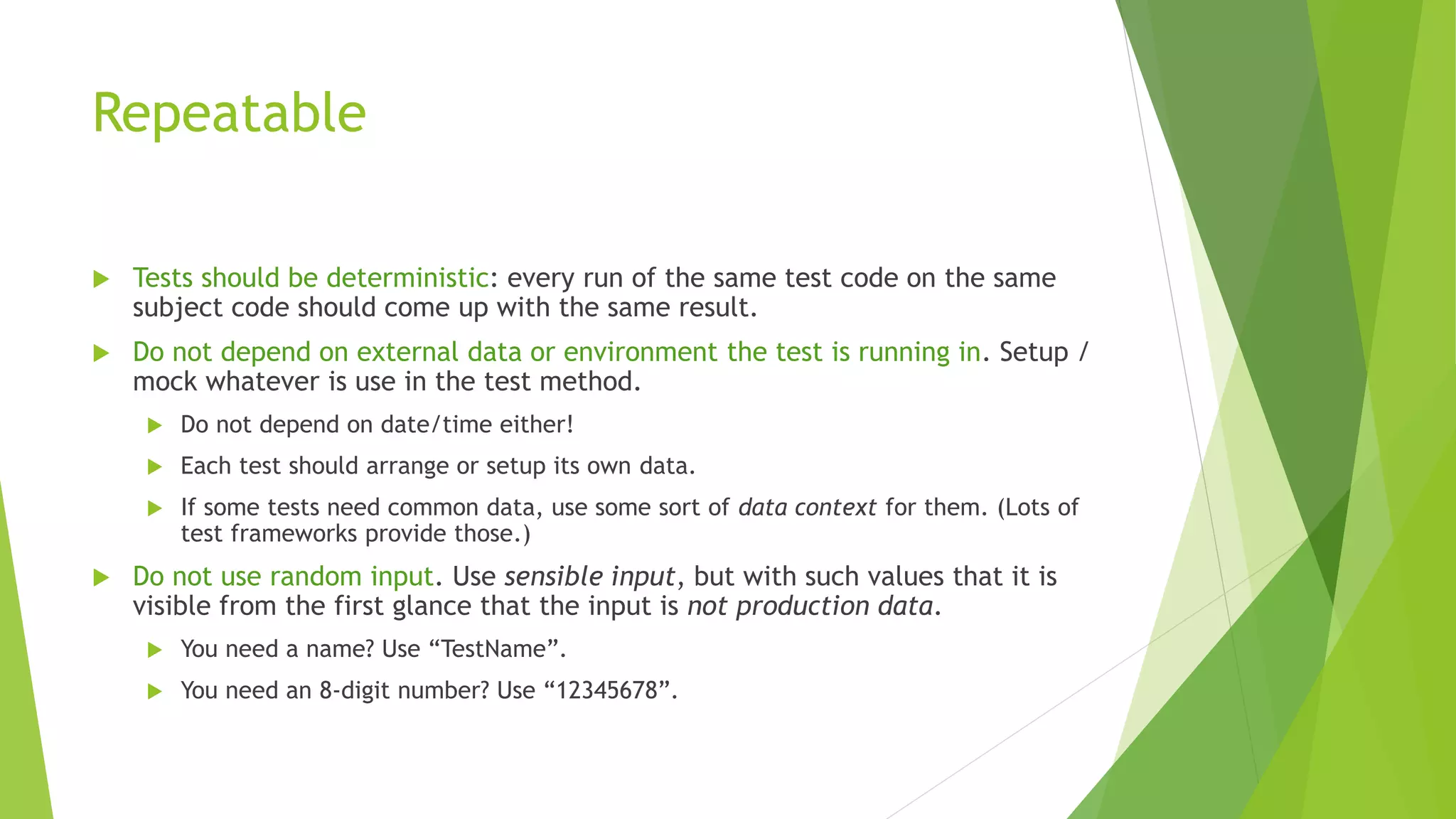 Repeatable
 Tests should be deterministic: every run of the same test code on the same
subject code should come up with the same result.
 Do not depend on external data or environment the test is running in. Setup /
mock whatever is use in the test method.
 Do not depend on date/time either!
 Each test should arrange or setup its own data.
 If some tests need common data, use some sort of data context for them. (Lots of
test frameworks provide those.)
 Do not use random input. Use sensible input, but with such values that it is
visible from the first glance that the input is not production data.
 You need a name? Use “TestName”.
 You need an 8-digit number? Use “12345678”.
 