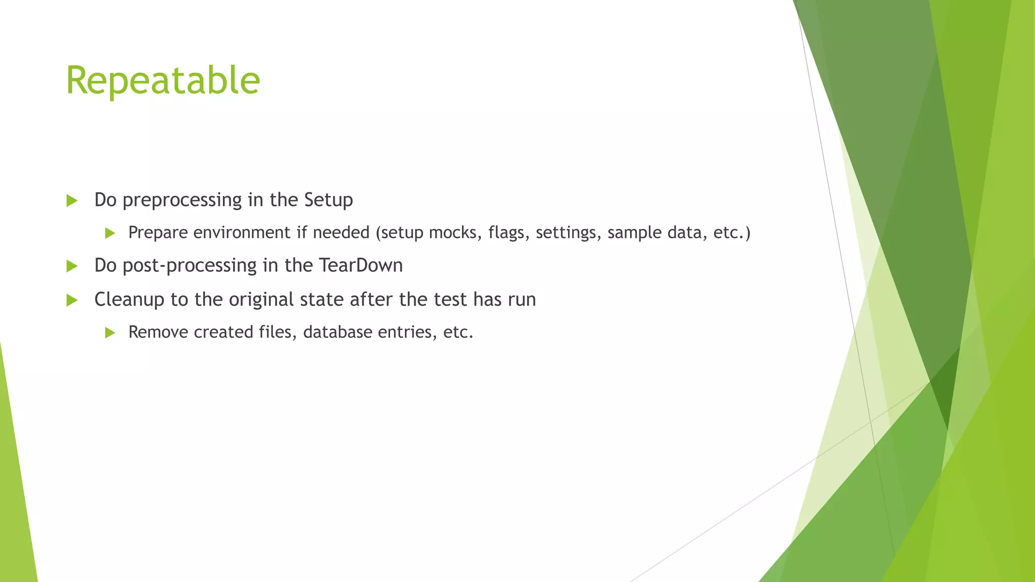 Repeatable
 Do preprocessing in the Setup
 Prepare environment if needed (setup mocks, flags, settings, sample data, etc.)
 Do post-processing in the TearDown
 Cleanup to the original state after the test has run
 Remove created files, database entries, etc.
 