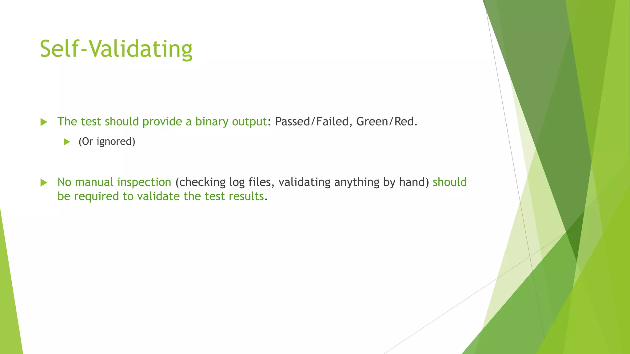 Self-Validating
 The test should provide a binary output: Passed/Failed, Green/Red.
 (Or ignored)
 No manual inspection (checking log files, validating anything by hand) should
be required to validate the test results.
 