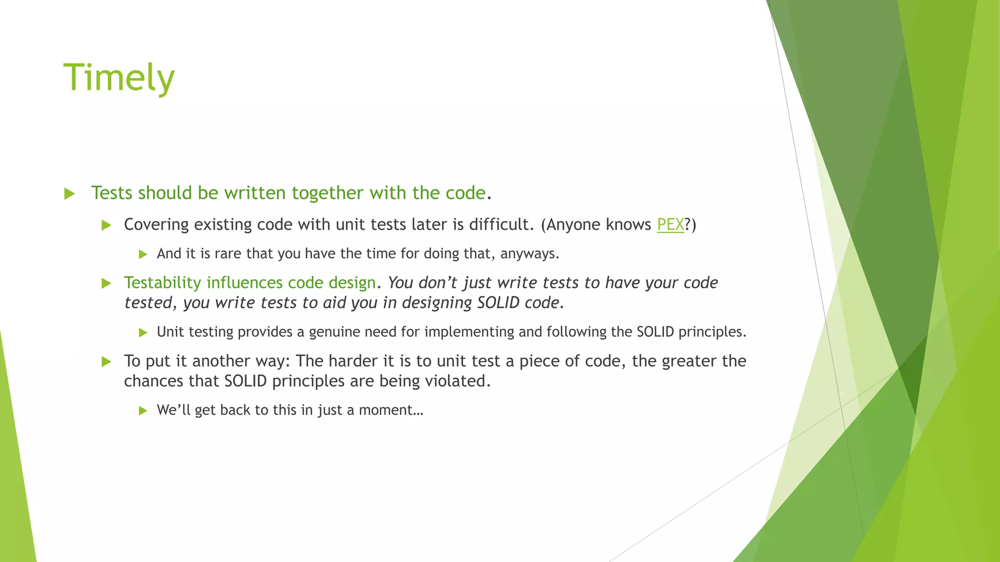 Timely
 Tests should be written together with the code.
 Covering existing code with unit tests later is difficult. (Anyone knows PEX?)
 And it is rare that you have the time for doing that, anyways.
 Testability influences code design. You don’t just write tests to have your code
tested, you write tests to aid you in designing SOLID code.
 Unit testing provides a genuine need for implementing and following the SOLID principles.
 To put it another way: The harder it is to unit test a piece of code, the greater the
chances that SOLID principles are being violated.
 We’ll get back to this in just a moment…
 
