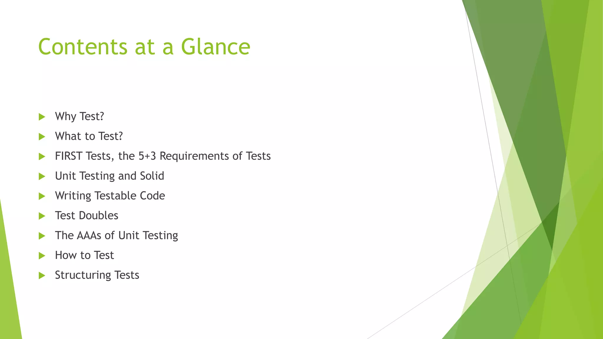Contents at a Glance
 Why Test?
 What to Test?
 FIRST Tests, the 5+3 Requirements of Tests
 Unit Testing and Solid
 Writing Testable Code
 Test Doubles
 The AAAs of Unit Testing
 How to Test
 Structuring Tests
 