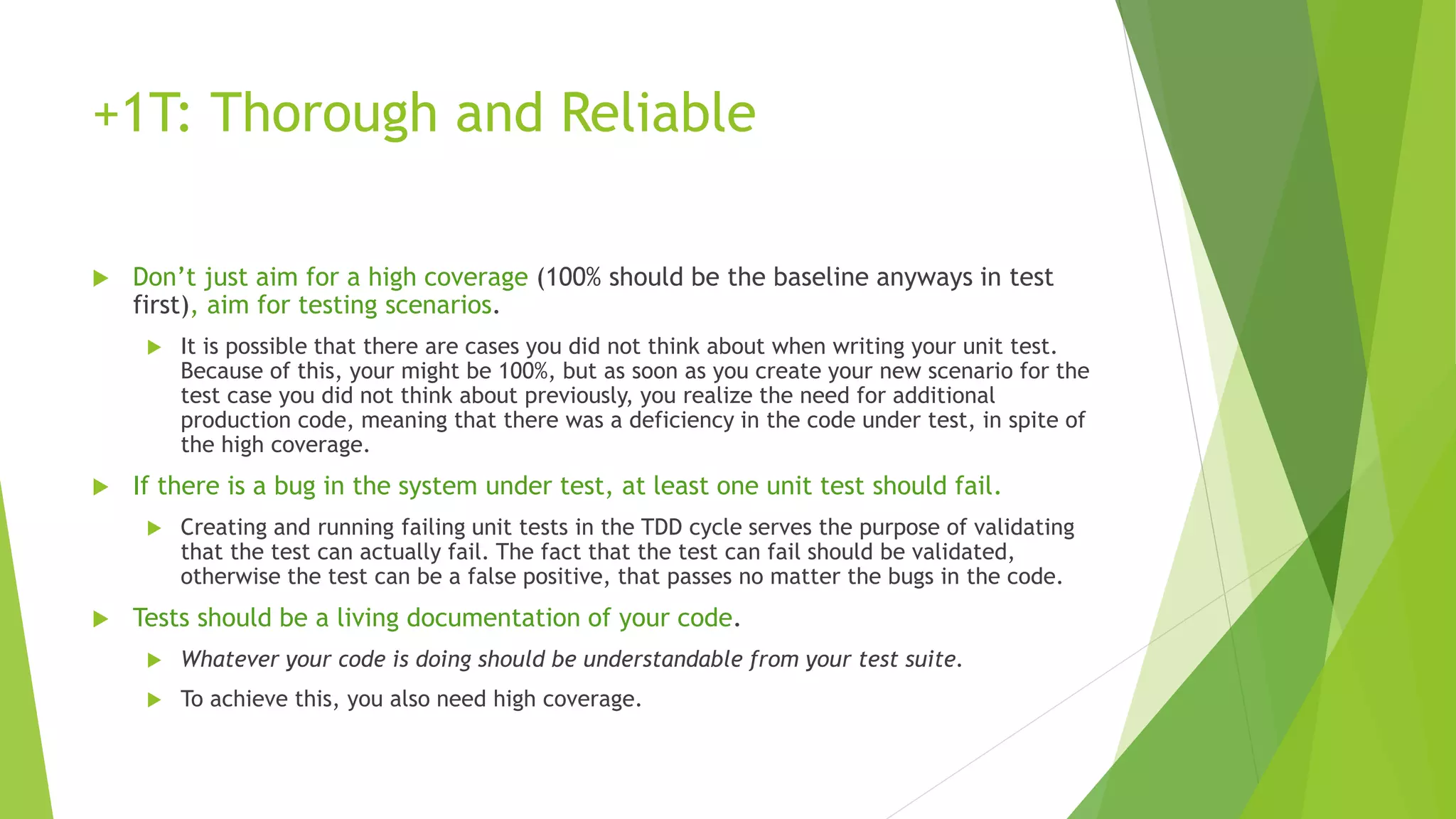 +1T: Thorough and Reliable
 Don’t just aim for a high coverage (100% should be the baseline anyways in test
first), aim for testing scenarios.
 It is possible that there are cases you did not think about when writing your unit test.
Because of this, your might be 100%, but as soon as you create your new scenario for the
test case you did not think about previously, you realize the need for additional
production code, meaning that there was a deficiency in the code under test, in spite of
the high coverage.
 If there is a bug in the system under test, at least one unit test should fail.
 Creating and running failing unit tests in the TDD cycle serves the purpose of validating
that the test can actually fail. The fact that the test can fail should be validated,
otherwise the test can be a false positive, that passes no matter the bugs in the code.
 Tests should be a living documentation of your code.
 Whatever your code is doing should be understandable from your test suite.
 To achieve this, you also need high coverage.
 