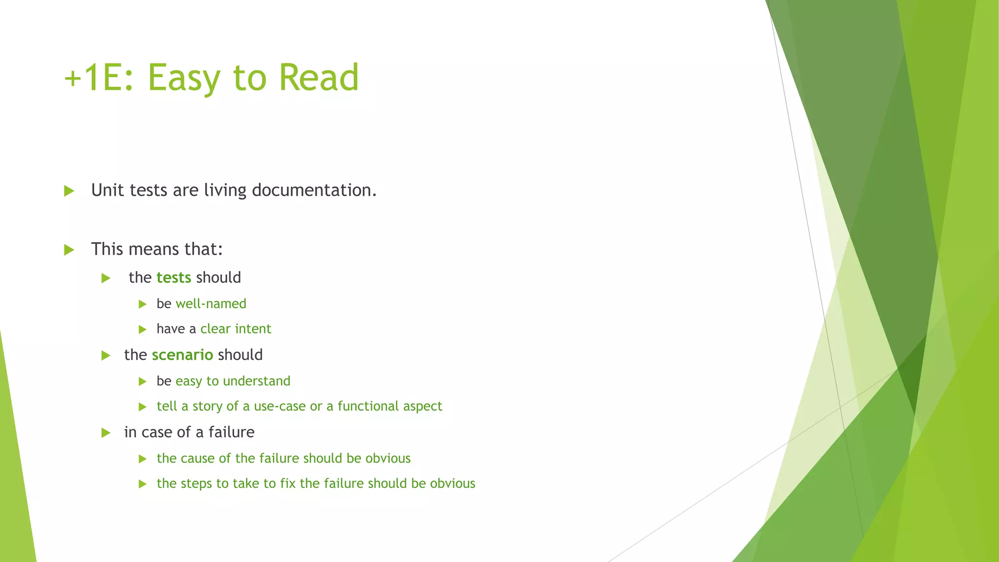 +1E: Easy to Read
 Unit tests are living documentation.
 This means that:
 the tests should
 be well-named
 have a clear intent
 the scenario should
 be easy to understand
 tell a story of a use-case or a functional aspect
 in case of a failure
 the cause of the failure should be obvious
 the steps to take to fix the failure should be obvious
 