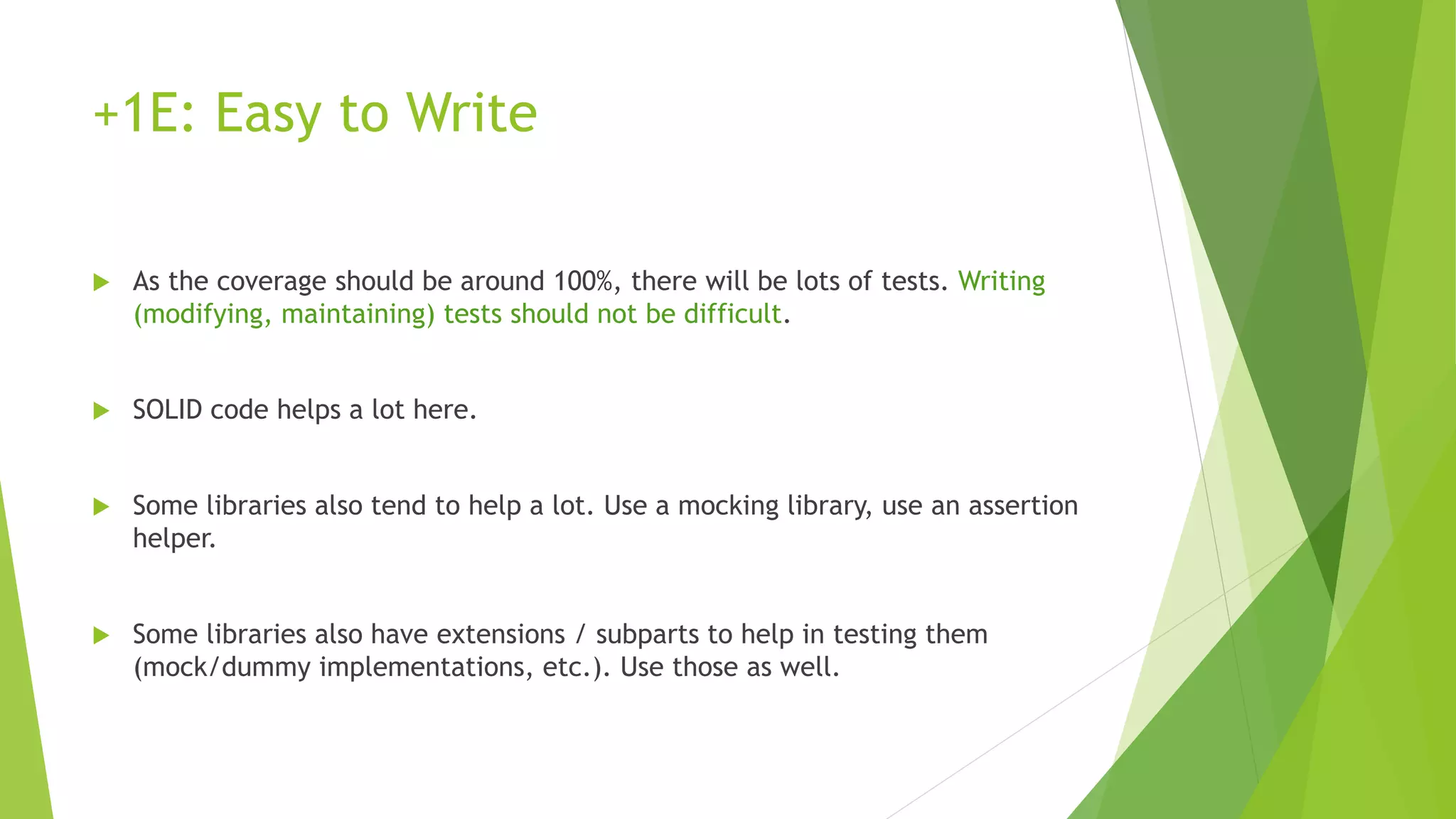+1E: Easy to Write
 As the coverage should be around 100%, there will be lots of tests. Writing
(modifying, maintaining) tests should not be difficult.
 SOLID code helps a lot here.
 Some libraries also tend to help a lot. Use a mocking library, use an assertion
helper.
 Some libraries also have extensions / subparts to help in testing them
(mock/dummy implementations, etc.). Use those as well.
 