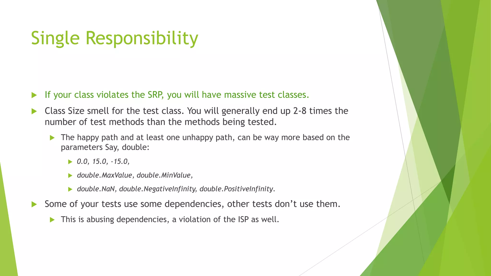 Single Responsibility
 If your class violates the SRP, you will have massive test classes.
 Class Size smell for the test class. You will generally end up 2-8 times the
number of test methods than the methods being tested.
 The happy path and at least one unhappy path, can be way more based on the
parameters Say, double:
 0.0, 15.0, -15.0,
 double.MaxValue, double.MinValue,
 double.NaN, double.NegativeInfinity, double.PositiveInfinity.
 Some of your tests use some dependencies, other tests don’t use them.
 This is abusing dependencies, a violation of the ISP as well.
 