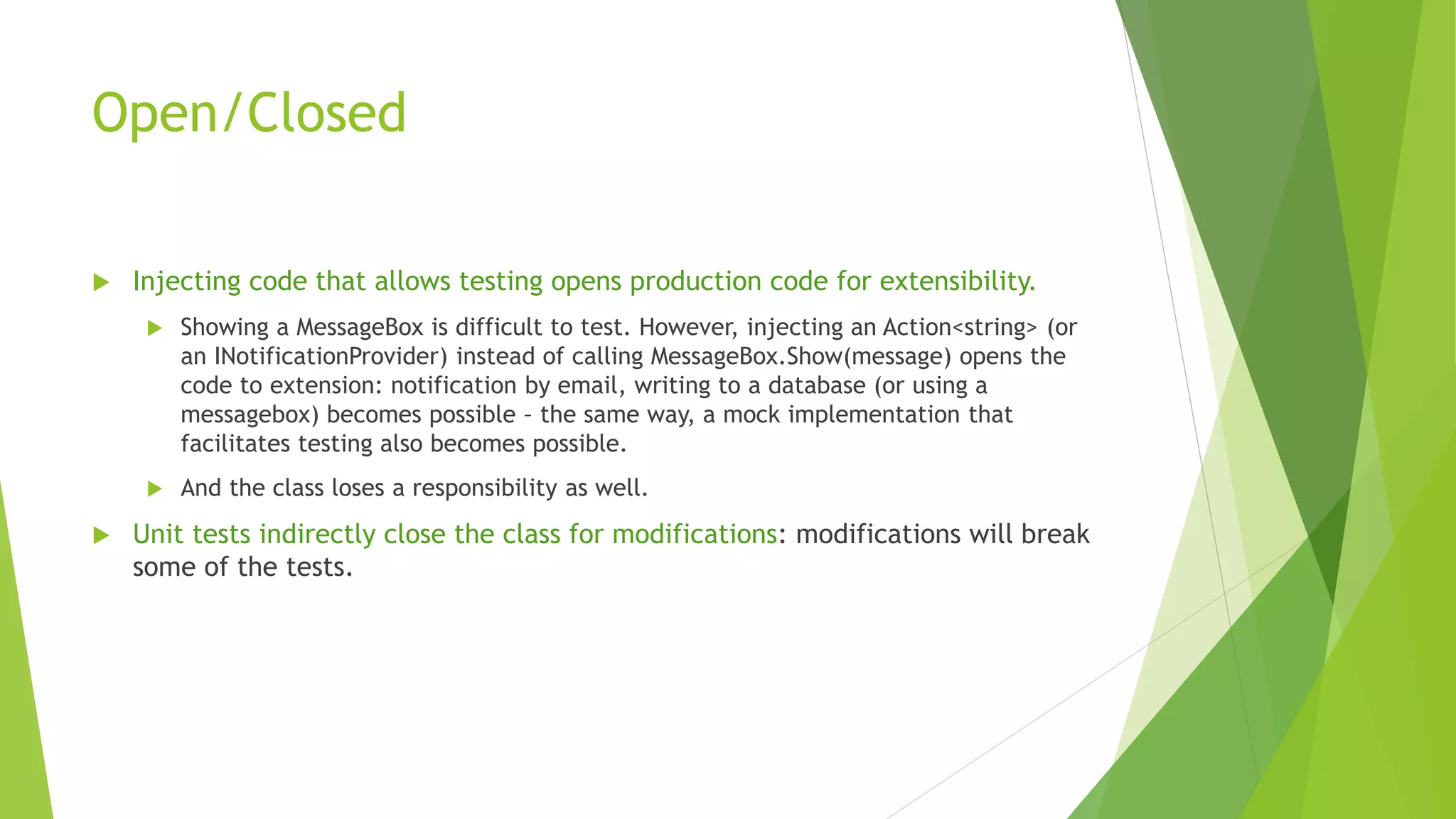 Open/Closed
 Injecting code that allows testing opens production code for extensibility.
 Showing a MessageBox is difficult to test. However, injecting an Action<string> (or
an INotificationProvider) instead of calling MessageBox.Show(message) opens the
code to extension: notification by email, writing to a database (or using a
messagebox) becomes possible – the same way, a mock implementation that
facilitates testing also becomes possible.
 And the class loses a responsibility as well.
 Unit tests indirectly close the class for modifications: modifications will break
some of the tests.
 
