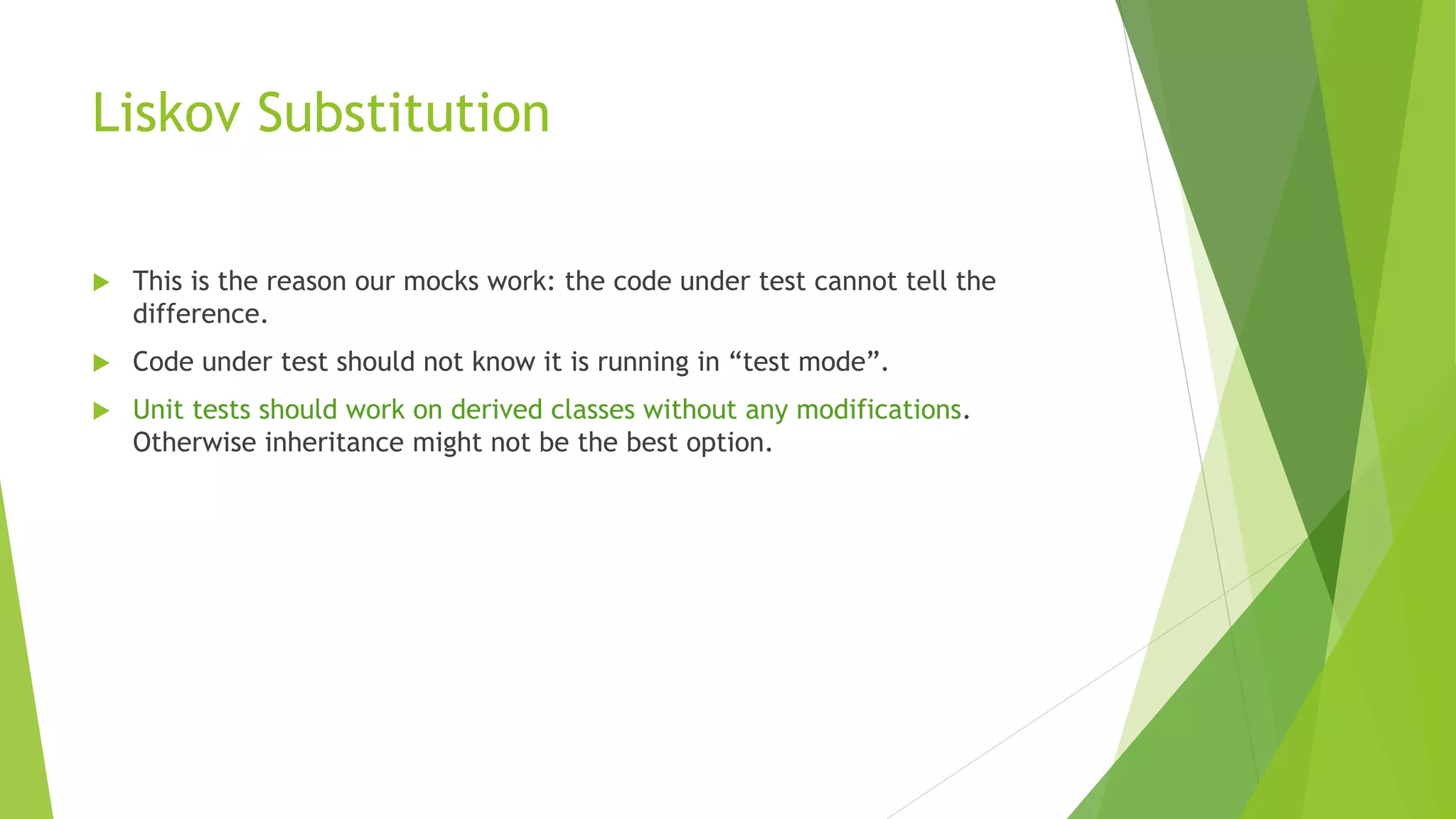 Liskov Substitution
 This is the reason our mocks work: the code under test cannot tell the
difference.
 Code under test should not know it is running in “test mode”.
 Unit tests should work on derived classes without any modifications.
Otherwise inheritance might not be the best option.
 