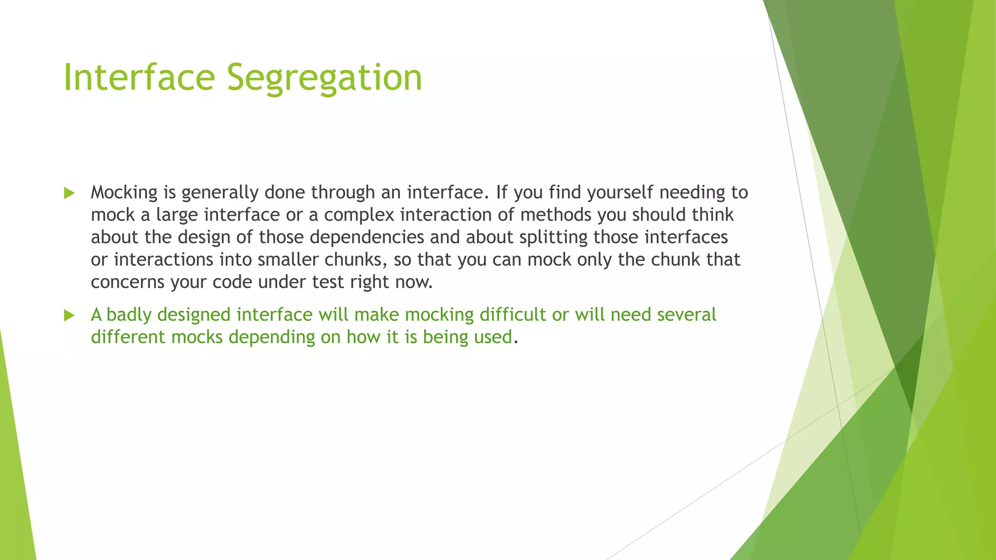 Interface Segregation
 Mocking is generally done through an interface. If you find yourself needing to
mock a large interface or a complex interaction of methods you should think
about the design of those dependencies and about splitting those interfaces
or interactions into smaller chunks, so that you can mock only the chunk that
concerns your code under test right now.
 A badly designed interface will make mocking difficult or will need several
different mocks depending on how it is being used.
 