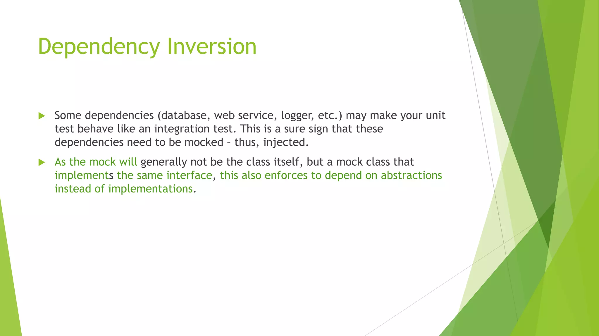 Dependency Inversion
 Some dependencies (database, web service, logger, etc.) may make your unit
test behave like an integration test. This is a sure sign that these
dependencies need to be mocked – thus, injected.
 As the mock will generally not be the class itself, but a mock class that
implements the same interface, this also enforces to depend on abstractions
instead of implementations.
 