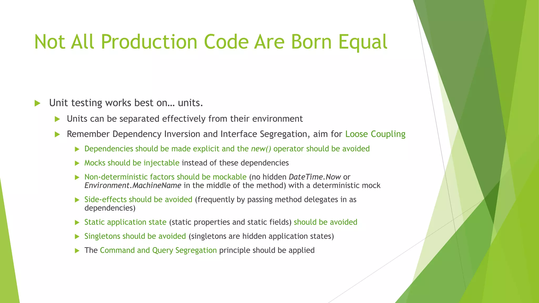 Not All Production Code Are Born Equal
 Unit testing works best on… units.
 Units can be separated effectively from their environment
 Remember Dependency Inversion and Interface Segregation, aim for Loose Coupling
 Dependencies should be made explicit and the new() operator should be avoided
 Mocks should be injectable instead of these dependencies
 Non-deterministic factors should be mockable (no hidden DateTime.Now or
Environment.MachineName in the middle of the method) with a deterministic mock
 Side-effects should be avoided (frequently by passing method delegates in as
dependencies)
 Static application state (static properties and static fields) should be avoided
 Singletons should be avoided (singletons are hidden application states)
 The Command and Query Segregation principle should be applied
 