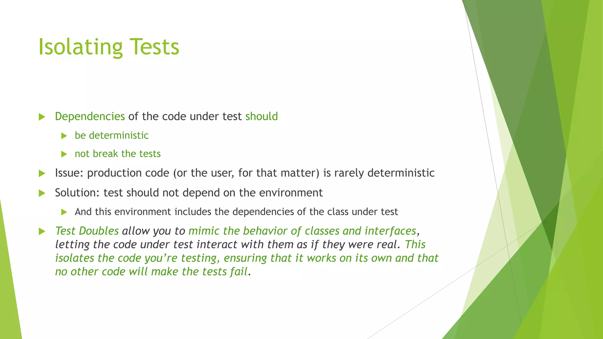 Isolating Tests
 Dependencies of the code under test should
 be deterministic
 not break the tests
 Issue: production code (or the user, for that matter) is rarely deterministic
 Solution: test should not depend on the environment
 And this environment includes the dependencies of the class under test
 Test Doubles allow you to mimic the behavior of classes and interfaces,
letting the code under test interact with them as if they were real. This
isolates the code you’re testing, ensuring that it works on its own and that
no other code will make the tests fail.
 