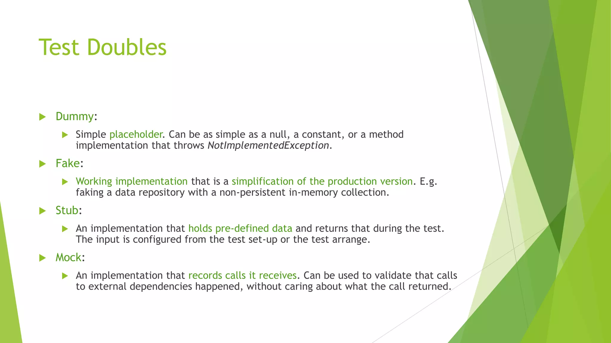 Test Doubles
 Dummy:
 Simple placeholder. Can be as simple as a null, a constant, or a method
implementation that throws NotImplementedException.
 Fake:
 Working implementation that is a simplification of the production version. E.g.
faking a data repository with a non-persistent in-memory collection.
 Stub:
 An implementation that holds pre-defined data and returns that during the test.
The input is configured from the test set-up or the test arrange.
 Mock:
 An implementation that records calls it receives. Can be used to validate that calls
to external dependencies happened, without caring about what the call returned.
 