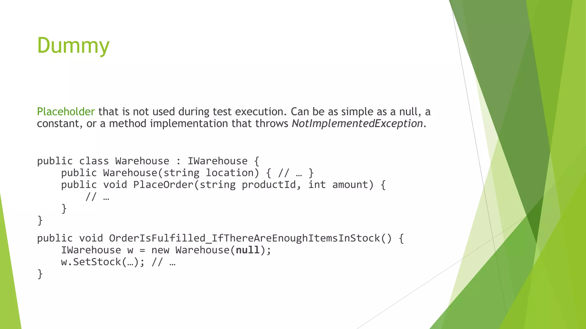Dummy
Placeholder that is not used during test execution. Can be as simple as a null, a
constant, or a method implementation that throws NotImplementedException.
public class Warehouse : IWarehouse {
public Warehouse(string location) { // … }
public void PlaceOrder(string productId, int amount) {
// …
}
}
public void OrderIsFulfilled_IfThereAreEnoughItemsInStock() {
IWarehouse w = new Warehouse(null);
w.SetStock(…); // …
}
 