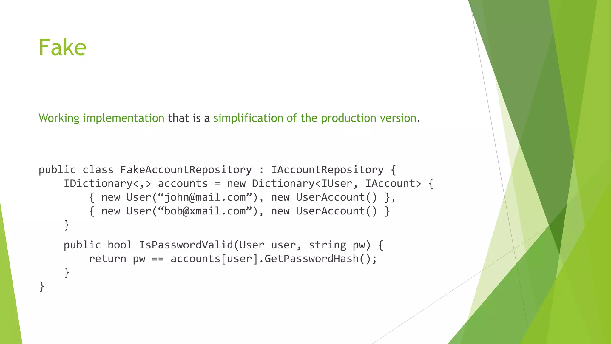 Fake
Working implementation that is a simplification of the production version.
public class FakeAccountRepository : IAccountRepository {
IDictionary<,> accounts = new Dictionary<IUser, IAccount> {
{ new User(“john@mail.com”), new UserAccount() },
{ new User(“bob@xmail.com”), new UserAccount() }
}
public bool IsPasswordValid(User user, string pw) {
return pw == accounts[user].GetPasswordHash();
}
}
 