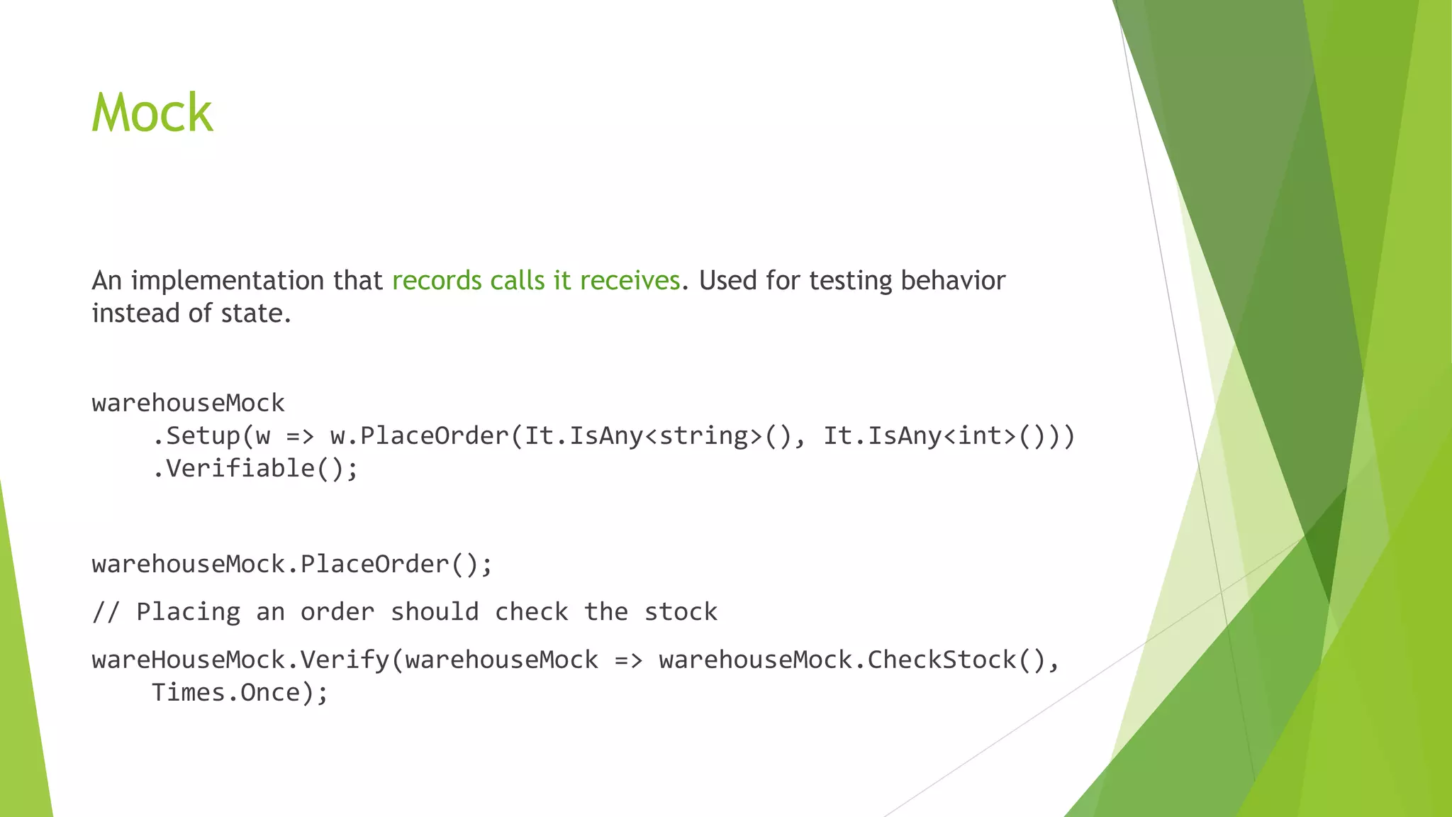 Mock
An implementation that records calls it receives. Used for testing behavior
instead of state.
warehouseMock
.Setup(w => w.PlaceOrder(It.IsAny<string>(), It.IsAny<int>()))
.Verifiable();
warehouseMock.PlaceOrder();
// Placing an order should check the stock
wareHouseMock.Verify(warehouseMock => warehouseMock.CheckStock(),
Times.Once);
 