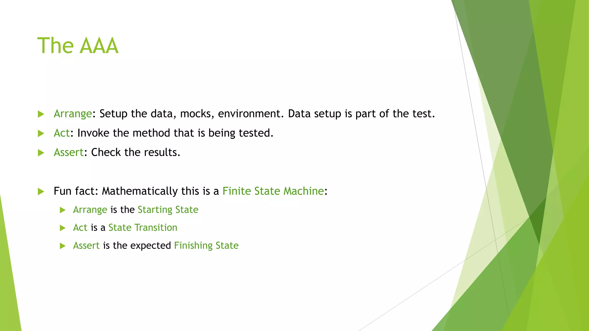 The AAA
 Arrange: Setup the data, mocks, environment. Data setup is part of the test.
 Act: Invoke the method that is being tested.
 Assert: Check the results.
 Fun fact: Mathematically this is a Finite State Machine:
 Arrange is the Starting State
 Act is a State Transition
 Assert is the expected Finishing State
 