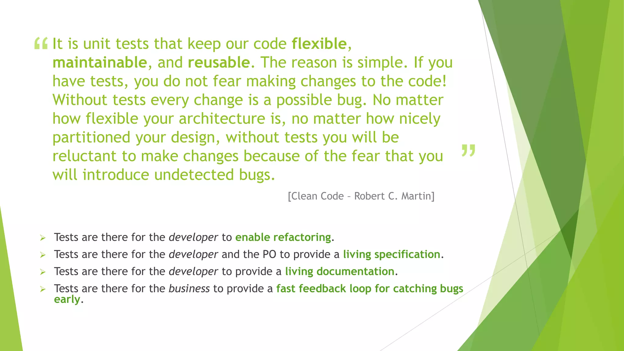 “
”
It is unit tests that keep our code flexible,
maintainable, and reusable. The reason is simple. If you
have tests, you do not fear making changes to the code!
Without tests every change is a possible bug. No matter
how flexible your architecture is, no matter how nicely
partitioned your design, without tests you will be
reluctant to make changes because of the fear that you
will introduce undetected bugs.
[Clean Code – Robert C. Martin]
 Tests are there for the developer to enable refactoring.
 Tests are there for the developer and the PO to provide a living specification.
 Tests are there for the developer to provide a living documentation.
 Tests are there for the business to provide a fast feedback loop for catching bugs
early.
 