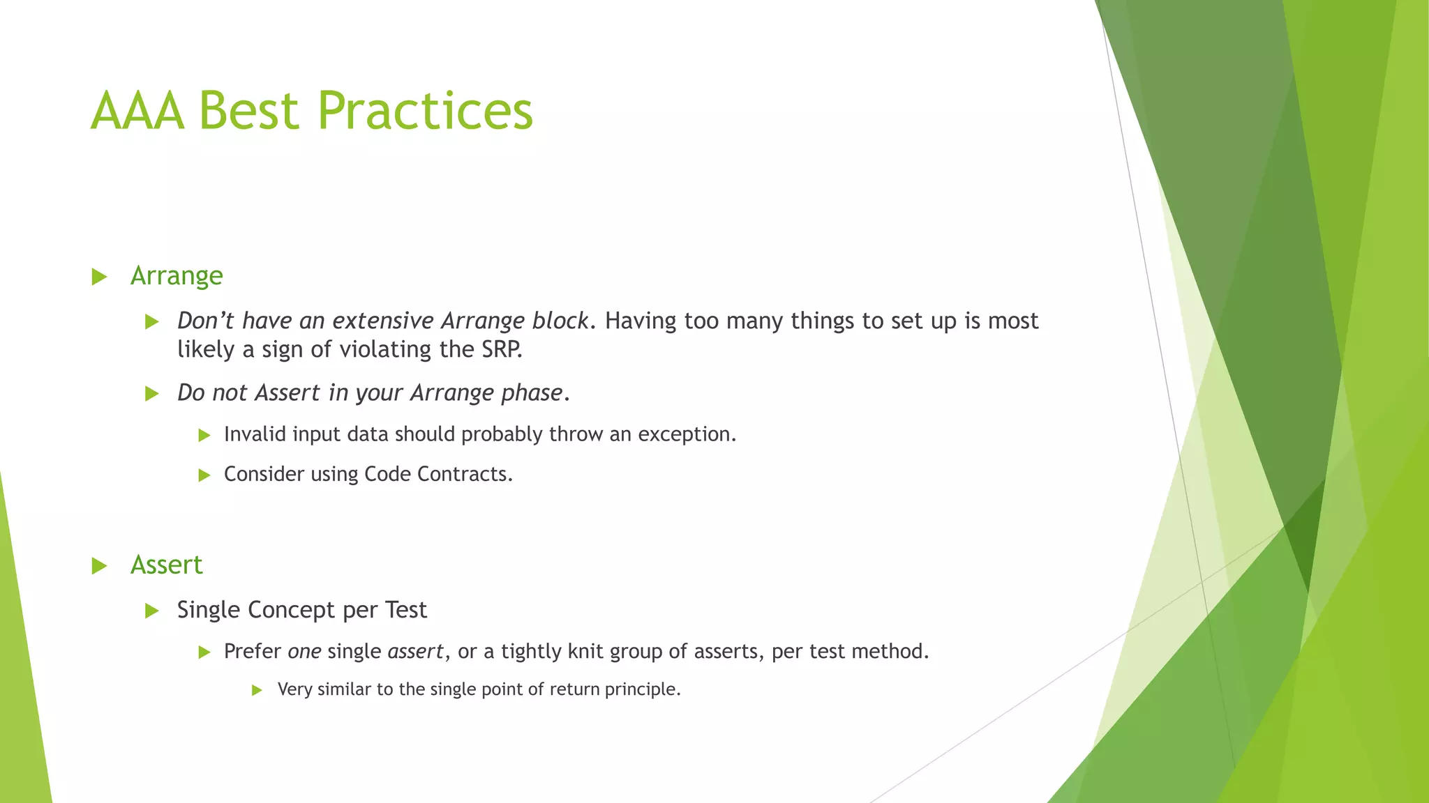 AAA Best Practices
 Arrange
 Don’t have an extensive Arrange block. Having too many things to set up is most
likely a sign of violating the SRP.
 Do not Assert in your Arrange phase.
 Invalid input data should probably throw an exception.
 Consider using Code Contracts.
 Assert
 Single Concept per Test
 Prefer one single assert, or a tightly knit group of asserts, per test method.
 Very similar to the single point of return principle.
 