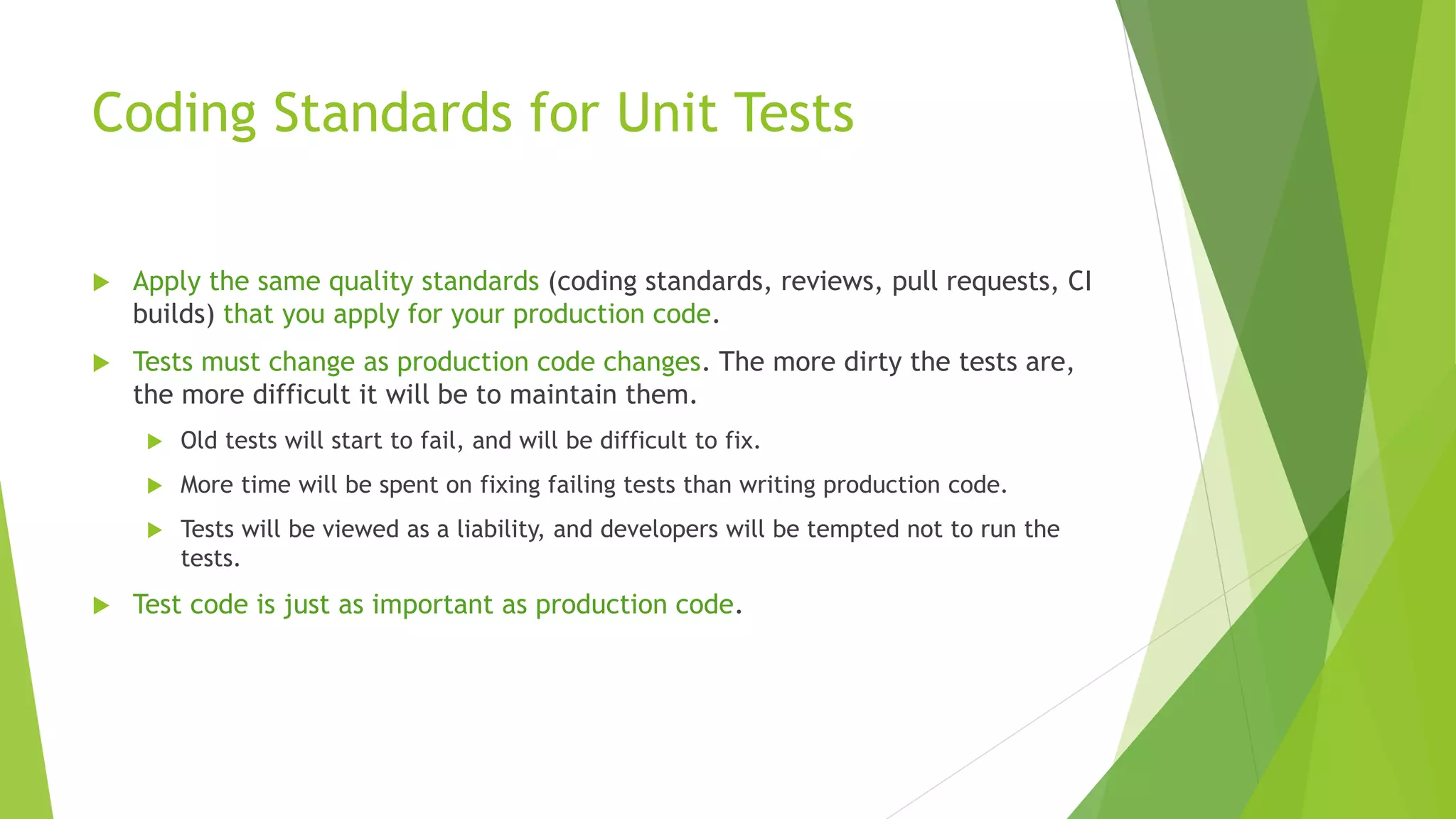 Coding Standards for Unit Tests
 Apply the same quality standards (coding standards, reviews, pull requests, CI
builds) that you apply for your production code.
 Tests must change as production code changes. The more dirty the tests are,
the more difficult it will be to maintain them.
 Old tests will start to fail, and will be difficult to fix.
 More time will be spent on fixing failing tests than writing production code.
 Tests will be viewed as a liability, and developers will be tempted not to run the
tests.
 Test code is just as important as production code.
 