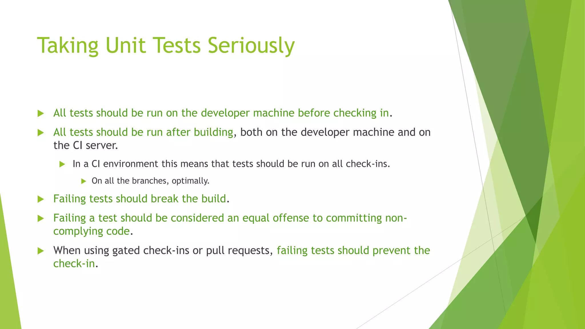 Taking Unit Tests Seriously
 All tests should be run on the developer machine before checking in.
 All tests should be run after building, both on the developer machine and on
the CI server.
 In a CI environment this means that tests should be run on all check-ins.
 On all the branches, optimally.
 Failing tests should break the build.
 Failing a test should be considered an equal offense to committing non-
complying code.
 When using gated check-ins or pull requests, failing tests should prevent the
check-in.
 