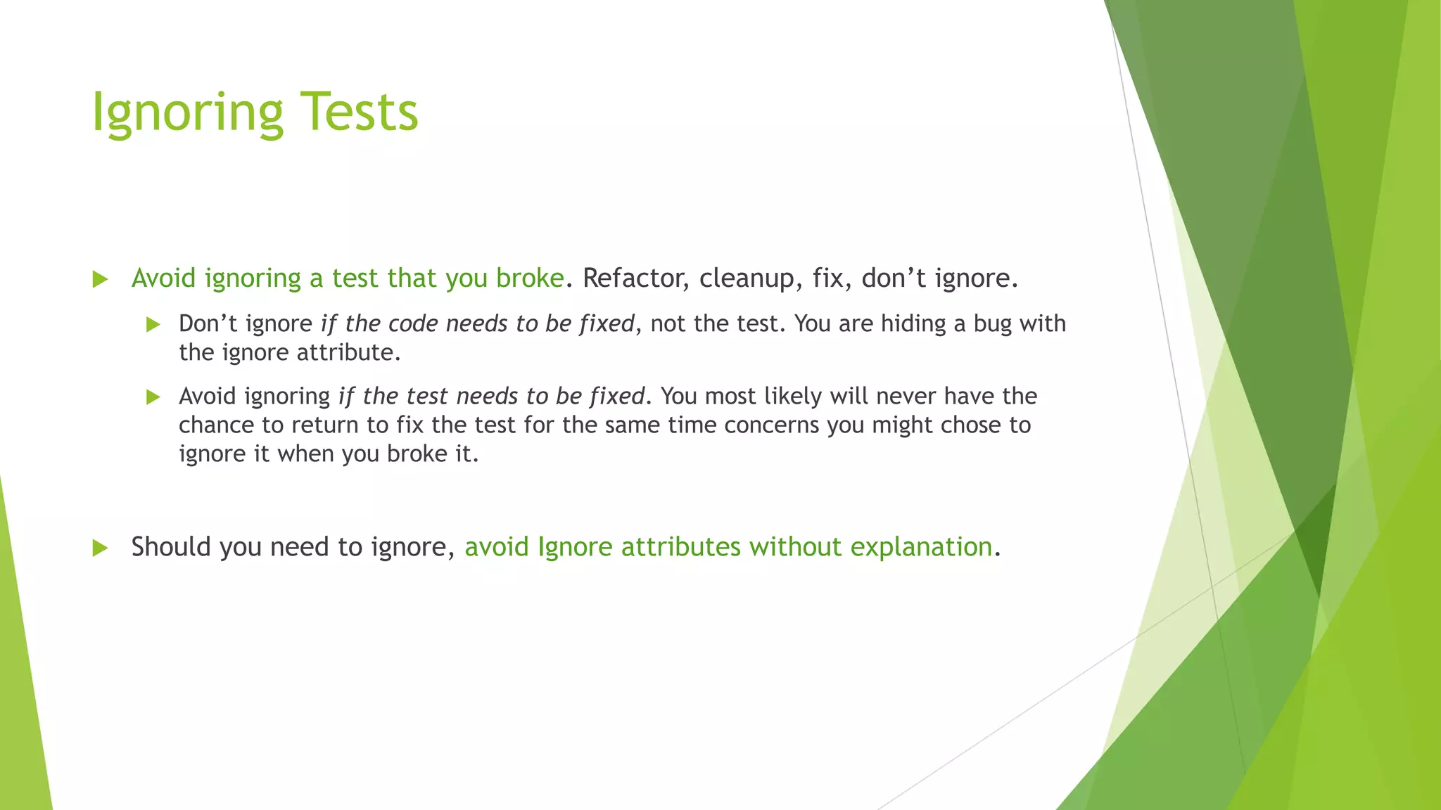 Ignoring Tests
 Avoid ignoring a test that you broke. Refactor, cleanup, fix, don’t ignore.
 Don’t ignore if the code needs to be fixed, not the test. You are hiding a bug with
the ignore attribute.
 Avoid ignoring if the test needs to be fixed. You most likely will never have the
chance to return to fix the test for the same time concerns you might chose to
ignore it when you broke it.
 Should you need to ignore, avoid Ignore attributes without explanation.
 
