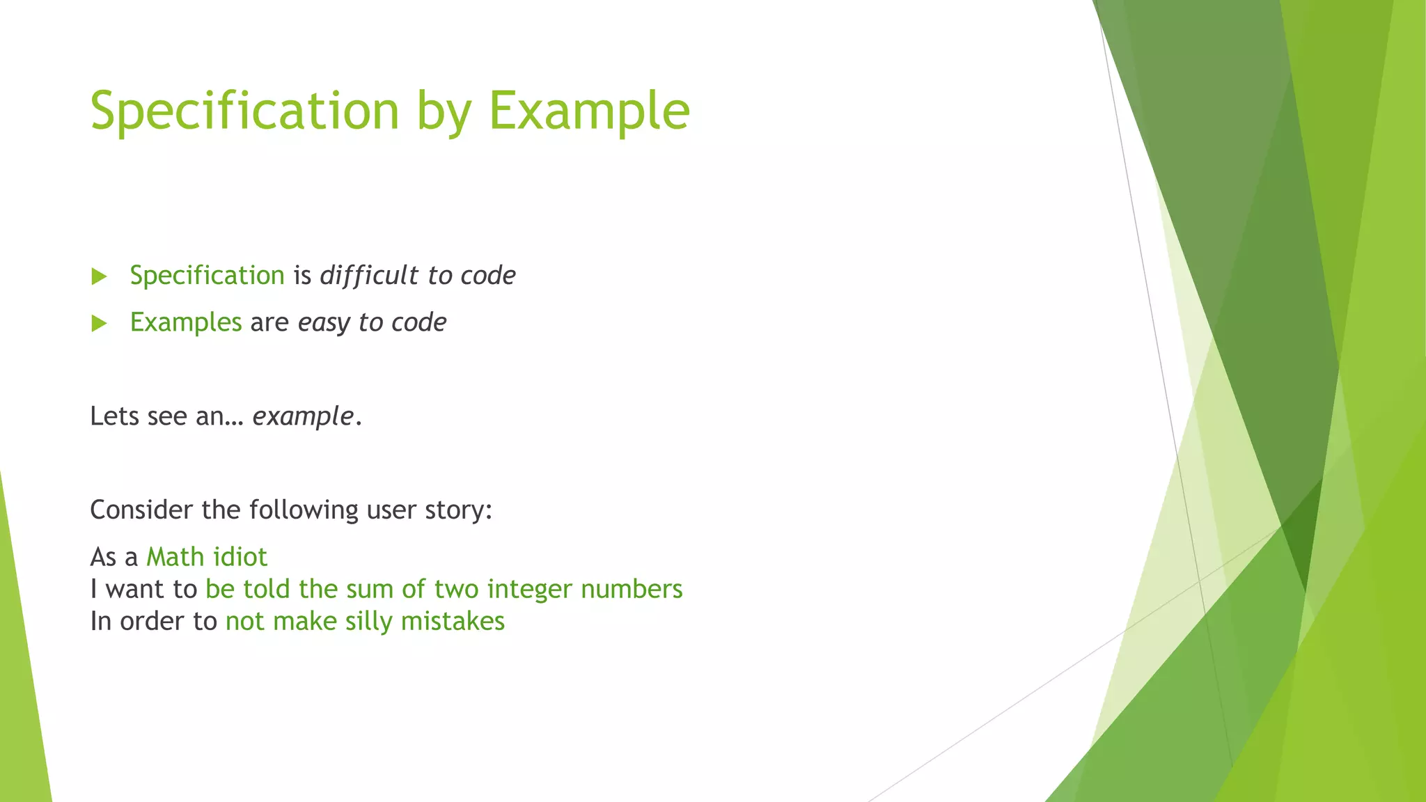 Specification by Example
 Specification is difficult to code
 Examples are easy to code
Lets see an… example.
Consider the following user story:
As a Math idiot
I want to be told the sum of two integer numbers
In order to not make silly mistakes
 