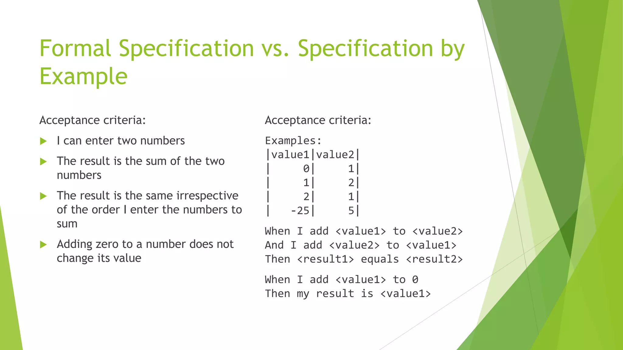 Formal Specification vs. Specification by
Example
Acceptance criteria:
 I can enter two numbers
 The result is the sum of the two
numbers
 The result is the same irrespective
of the order I enter the numbers to
sum
 Adding zero to a number does not
change its value
Acceptance criteria:
Examples:
|value1|value2|
| 0| 1|
| 1| 2|
| 2| 1|
| -25| 5|
When I add <value1> to <value2>
And I add <value2> to <value1>
Then <result1> equals <result2>
When I add <value1> to 0
Then my result is <value1>
 