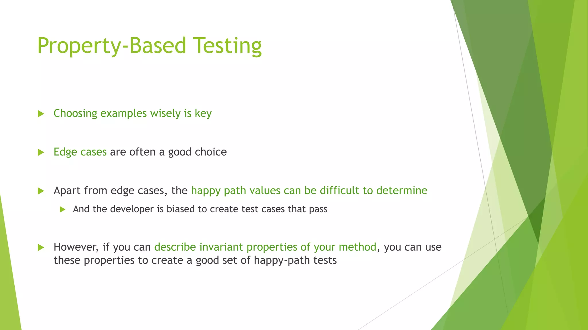 Property-Based Testing
 Choosing examples wisely is key
 Edge cases are often a good choice
 Apart from edge cases, the happy path values can be difficult to determine
 And the developer is biased to create test cases that pass
 However, if you can describe invariant properties of your method, you can use
these properties to create a good set of happy-path tests
 